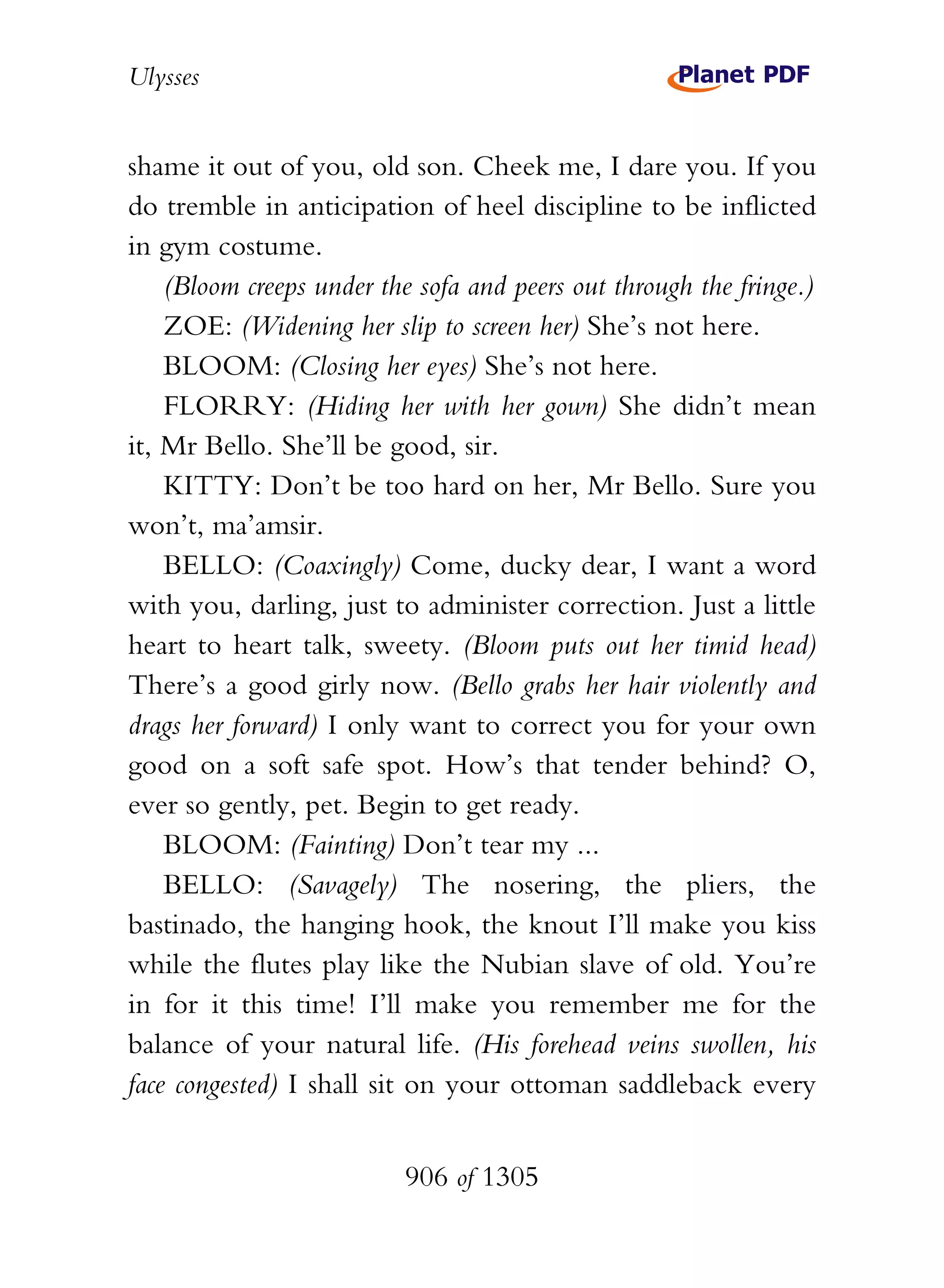 Ulysses


shame it out of you, old son. Cheek me, I dare you. If you
do tremble in anticipation of heel discipline to be inflicted
in gym costume.
    (Bloom creeps under the sofa and peers out through the fringe.)
    ZOE: (Widening her slip to screen her) She’s not here.
    BLOOM: (Closing her eyes) She’s not here.
    FLORRY: (Hiding her with her gown) She didn’t mean
it, Mr Bello. She’ll be good, sir.
    KITTY: Don’t be too hard on her, Mr Bello. Sure you
won’t, ma’amsir.
    BELLO: (Coaxingly) Come, ducky dear, I want a word
with you, darling, just to administer correction. Just a little
heart to heart talk, sweety. (Bloom puts out her timid head)
There’s a good girly now. (Bello grabs her hair violently and
drags her forward) I only want to correct you for your own
good on a soft safe spot. How’s that tender behind? O,
ever so gently, pet. Begin to get ready.
    BLOOM: (Fainting) Don’t tear my ...
    BELLO: (Savagely) The nosering, the pliers, the
bastinado, the hanging hook, the knout I’ll make you kiss
while the flutes play like the Nubian slave of old. You’re
in for it this time! I’ll make you remember me for the
balance of your natural life. (His forehead veins swollen, his
face congested) I shall sit on your ottoman saddleback every


                          906 of 1305
 