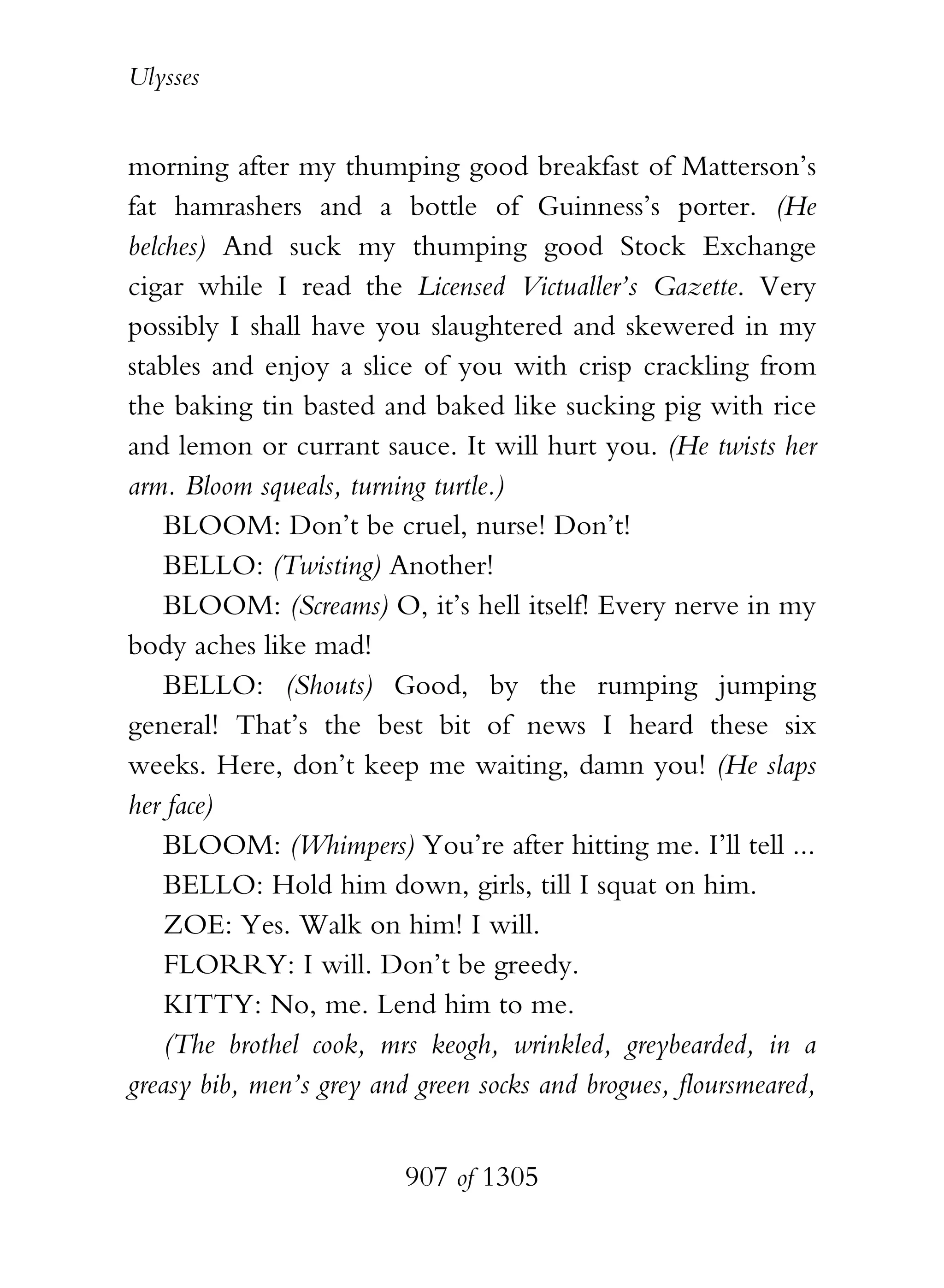 Ulysses


morning after my thumping good breakfast of Matterson’s
fat hamrashers and a bottle of Guinness’s porter. (He
belches) And suck my thumping good Stock Exchange
cigar while I read the Licensed Victualler’s Gazette. Very
possibly I shall have you slaughtered and skewered in my
stables and enjoy a slice of you with crisp crackling from
the baking tin basted and baked like sucking pig with rice
and lemon or currant sauce. It will hurt you. (He twists her
arm. Bloom squeals, turning turtle.)
    BLOOM: Don’t be cruel, nurse! Don’t!
    BELLO: (Twisting) Another!
    BLOOM: (Screams) O, it’s hell itself! Every nerve in my
body aches like mad!
    BELLO: (Shouts) Good, by the rumping jumping
general! That’s the best bit of news I heard these six
weeks. Here, don’t keep me waiting, damn you! (He slaps
her face)
    BLOOM: (Whimpers) You’re after hitting me. I’ll tell ...
    BELLO: Hold him down, girls, till I squat on him.
    ZOE: Yes. Walk on him! I will.
    FLORRY: I will. Don’t be greedy.
    KITTY: No, me. Lend him to me.
    (The brothel cook, mrs keogh, wrinkled, greybearded, in a
greasy bib, men’s grey and green socks and brogues, floursmeared,


                          907 of 1305
 