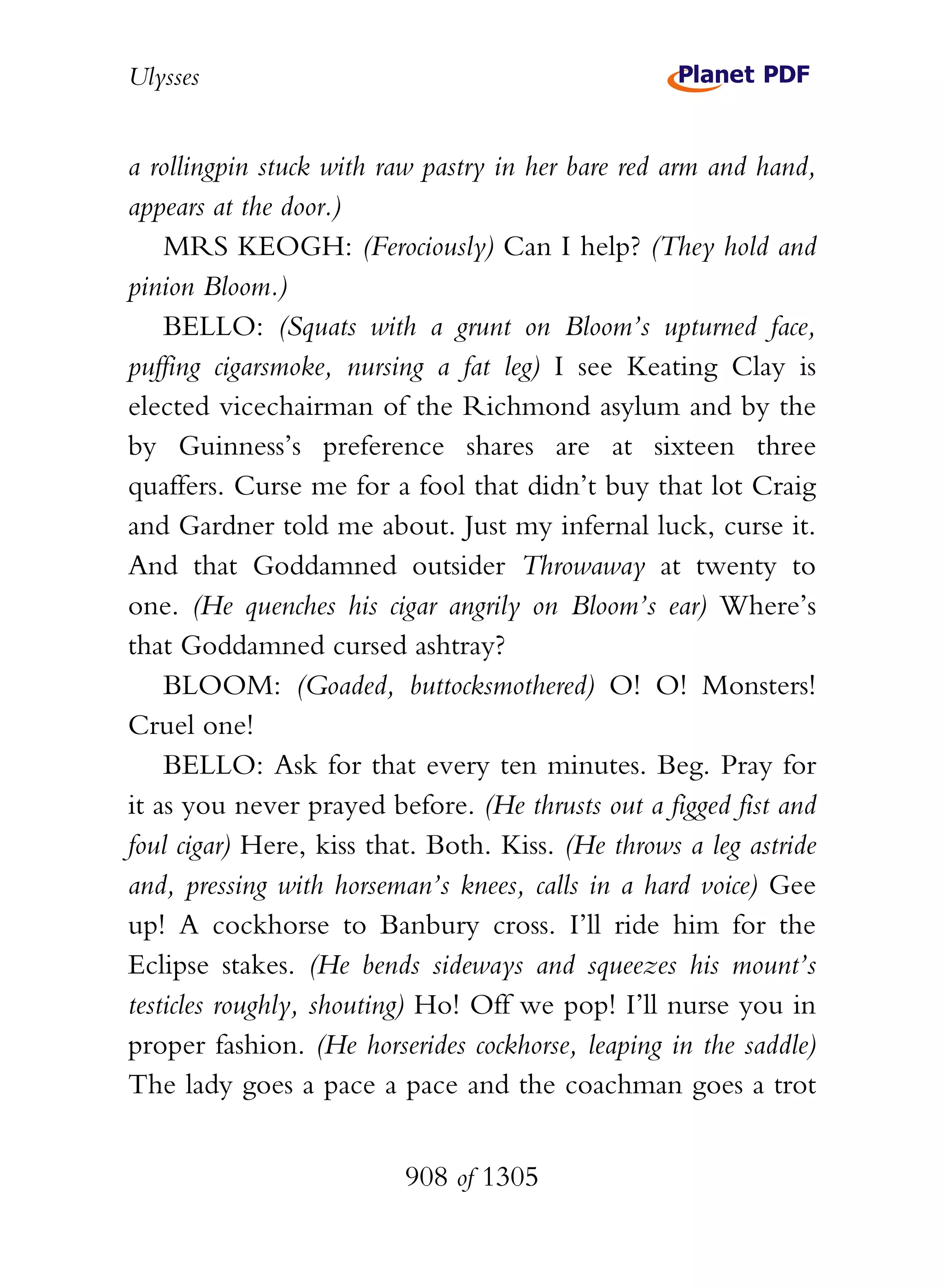 Ulysses


a rollingpin stuck with raw pastry in her bare red arm and hand,
appears at the door.)
    MRS KEOGH: (Ferociously) Can I help? (They hold and
pinion Bloom.)
    BELLO: (Squats with a grunt on Bloom’s upturned face,
puffing cigarsmoke, nursing a fat leg) I see Keating Clay is
elected vicechairman of the Richmond asylum and by the
by Guinness’s preference shares are at sixteen three
quaffers. Curse me for a fool that didn’t buy that lot Craig
and Gardner told me about. Just my infernal luck, curse it.
And that Goddamned outsider Throwaway at twenty to
one. (He quenches his cigar angrily on Bloom’s ear) Where’s
that Goddamned cursed ashtray?
    BLOOM: (Goaded, buttocksmothered) O! O! Monsters!
Cruel one!
    BELLO: Ask for that every ten minutes. Beg. Pray for
it as you never prayed before. (He thrusts out a figged fist and
foul cigar) Here, kiss that. Both. Kiss. (He throws a leg astride
and, pressing with horseman’s knees, calls in a hard voice) Gee
up! A cockhorse to Banbury cross. I’ll ride him for the
Eclipse stakes. (He bends sideways and squeezes his mount’s
testicles roughly, shouting) Ho! Off we pop! I’ll nurse you in
proper fashion. (He horserides cockhorse, leaping in the saddle)
The lady goes a pace a pace and the coachman goes a trot


                          908 of 1305
 