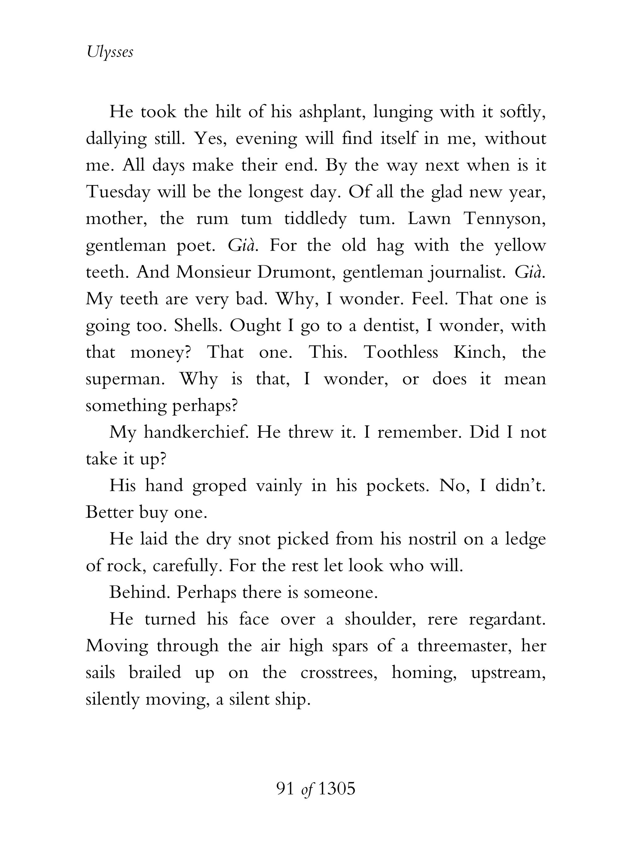 Ulysses


    He took the hilt of his ashplant, lunging with it softly,
dallying still. Yes, evening will find itself in me, without
me. All days make their end. By the way next when is it
Tuesday will be the longest day. Of all the glad new year,
mother, the rum tum tiddledy tum. Lawn Tennyson,
gentleman poet. Già. For the old hag with the yellow
teeth. And Monsieur Drumont, gentleman journalist. Già.
My teeth are very bad. Why, I wonder. Feel. That one is
going too. Shells. Ought I go to a dentist, I wonder, with
that money? That one. This. Toothless Kinch, the
superman. Why is that, I wonder, or does it mean
something perhaps?
    My handkerchief. He threw it. I remember. Did I not
take it up?
    His hand groped vainly in his pockets. No, I didn’t.
Better buy one.
    He laid the dry snot picked from his nostril on a ledge
of rock, carefully. For the rest let look who will.
    Behind. Perhaps there is someone.
    He turned his face over a shoulder, rere regardant.
Moving through the air high spars of a threemaster, her
sails brailed up on the crosstrees, homing, upstream,
silently moving, a silent ship.



                         91 of 1305
 