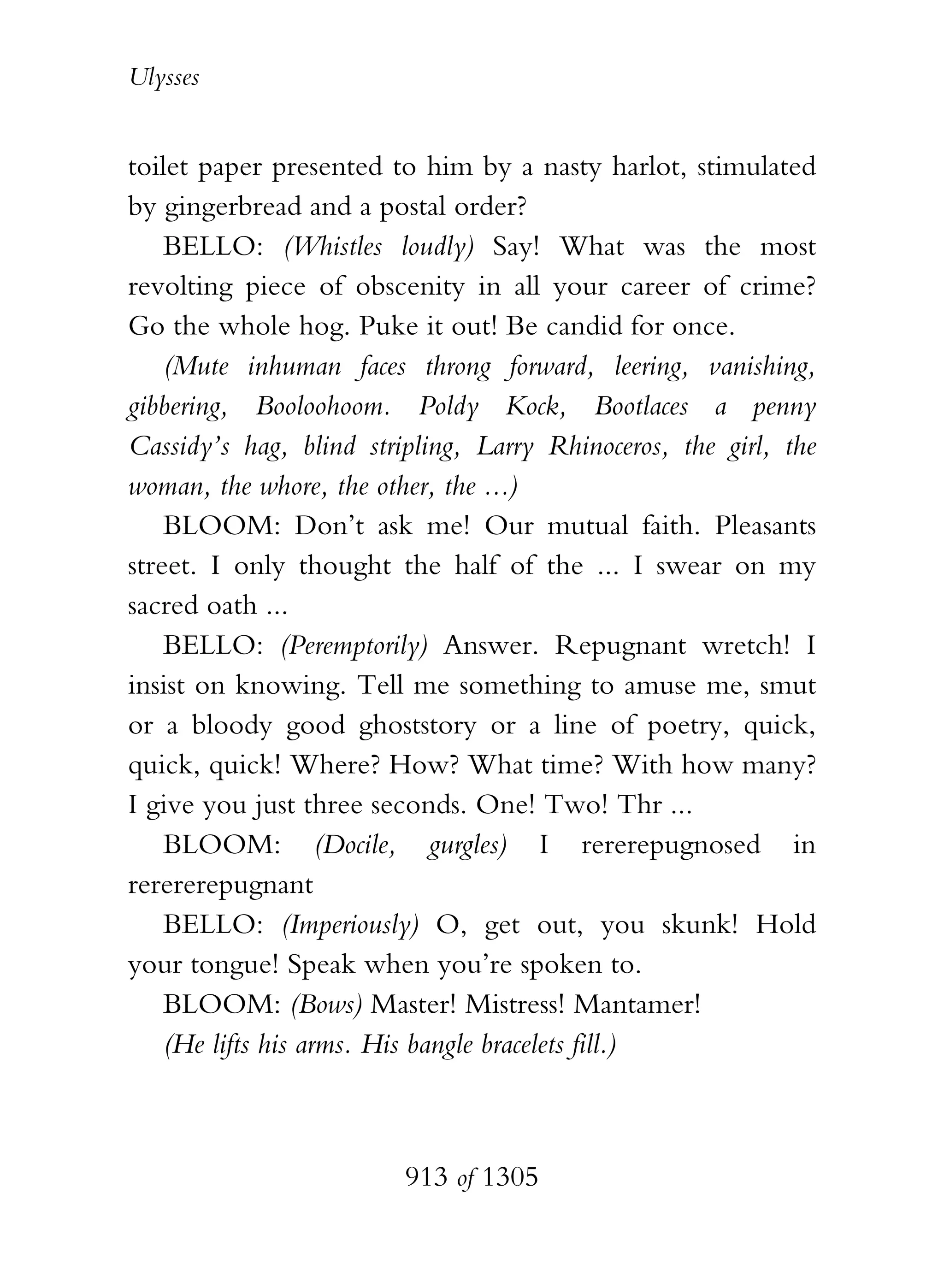 Ulysses


toilet paper presented to him by a nasty harlot, stimulated
by gingerbread and a postal order?
    BELLO: (Whistles loudly) Say! What was the most
revolting piece of obscenity in all your career of crime?
Go the whole hog. Puke it out! Be candid for once.
    (Mute inhuman faces throng forward, leering, vanishing,
gibbering, Booloohoom. Poldy Kock, Bootlaces a penny
Cassidy’s hag, blind stripling, Larry Rhinoceros, the girl, the
woman, the whore, the other, the ...)
    BLOOM: Don’t ask me! Our mutual faith. Pleasants
street. I only thought the half of the ... I swear on my
sacred oath ...
    BELLO: (Peremptorily) Answer. Repugnant wretch! I
insist on knowing. Tell me something to amuse me, smut
or a bloody good ghoststory or a line of poetry, quick,
quick, quick! Where? How? What time? With how many?
I give you just three seconds. One! Two! Thr ...
    BLOOM: (Docile, gurgles) I rererepugnosed in
rerererepugnant
    BELLO: (Imperiously) O, get out, you skunk! Hold
your tongue! Speak when you’re spoken to.
    BLOOM: (Bows) Master! Mistress! Mantamer!
    (He lifts his arms. His bangle bracelets fill.)



                         913 of 1305
 
