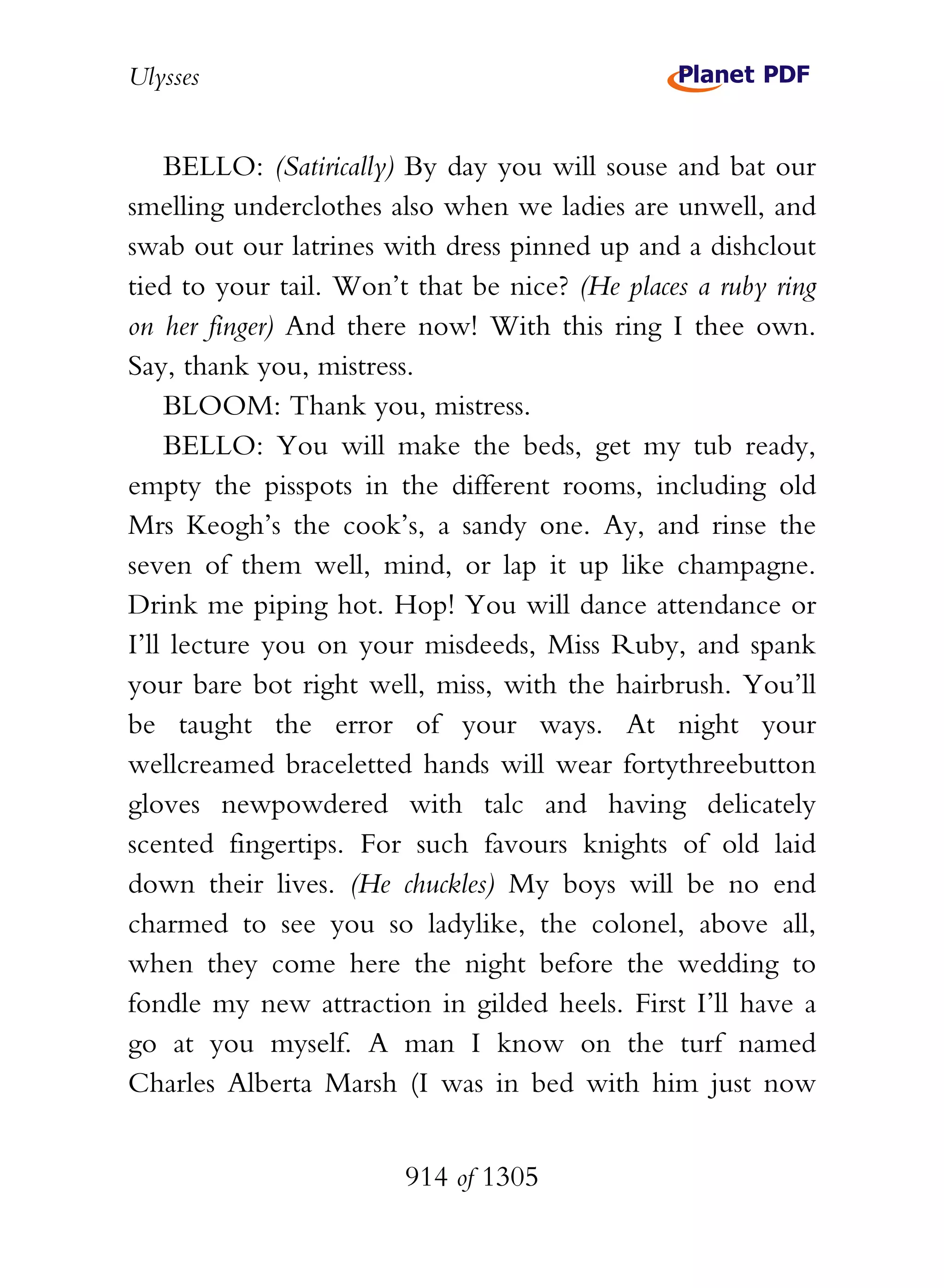 Ulysses


    BELLO: (Satirically) By day you will souse and bat our
smelling underclothes also when we ladies are unwell, and
swab out our latrines with dress pinned up and a dishclout
tied to your tail. Won’t that be nice? (He places a ruby ring
on her finger) And there now! With this ring I thee own.
Say, thank you, mistress.
    BLOOM: Thank you, mistress.
    BELLO: You will make the beds, get my tub ready,
empty the pisspots in the different rooms, including old
Mrs Keogh’s the cook’s, a sandy one. Ay, and rinse the
seven of them well, mind, or lap it up like champagne.
Drink me piping hot. Hop! You will dance attendance or
I’ll lecture you on your misdeeds, Miss Ruby, and spank
your bare bot right well, miss, with the hairbrush. You’ll
be taught the error of your ways. At night your
wellcreamed braceletted hands will wear fortythreebutton
gloves newpowdered with talc and having delicately
scented fingertips. For such favours knights of old laid
down their lives. (He chuckles) My boys will be no end
charmed to see you so ladylike, the colonel, above all,
when they come here the night before the wedding to
fondle my new attraction in gilded heels. First I’ll have a
go at you myself. A man I know on the turf named
Charles Alberta Marsh (I was in bed with him just now


                        914 of 1305
 
