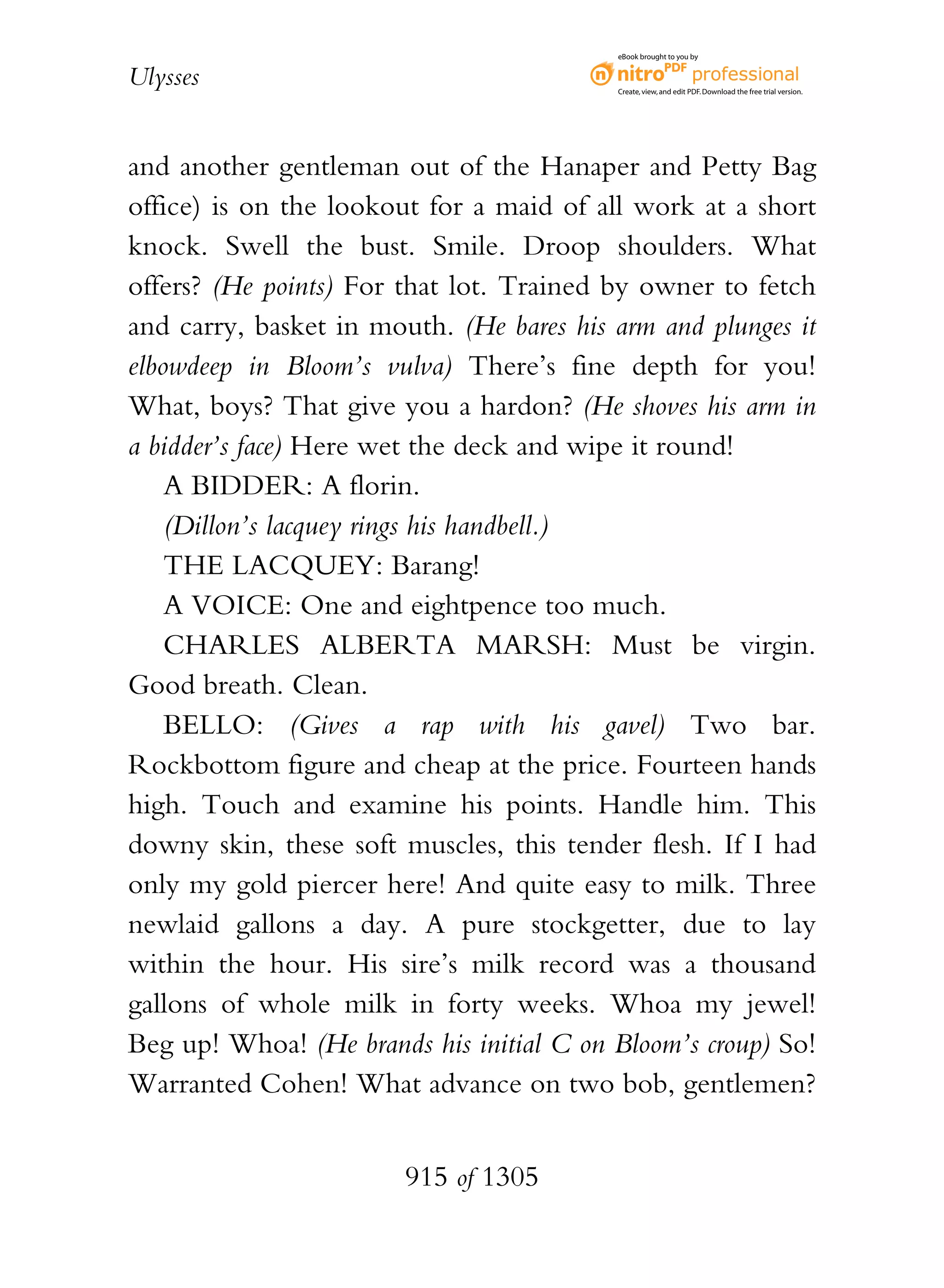 eBook brought to you by


Ulysses                                   Create, view, and edit PDF. Download the free trial version.




and another gentleman out of the Hanaper and Petty Bag
office) is on the lookout for a maid of all work at a short
knock. Swell the bust. Smile. Droop shoulders. What
offers? (He points) For that lot. Trained by owner to fetch
and carry, basket in mouth. (He bares his arm and plunges it
elbowdeep in Bloom’s vulva) There’s fine depth for you!
What, boys? That give you a hardon? (He shoves his arm in
a bidder’s face) Here wet the deck and wipe it round!
    A BIDDER: A florin.
    (Dillon’s lacquey rings his handbell.)
    THE LACQUEY: Barang!
    A VOICE: One and eightpence too much.
    CHARLES ALBERTA MARSH: Must be virgin.
Good breath. Clean.
    BELLO: (Gives a rap with his gavel) Two bar.
Rockbottom figure and cheap at the price. Fourteen hands
high. Touch and examine his points. Handle him. This
downy skin, these soft muscles, this tender flesh. If I had
only my gold piercer here! And quite easy to milk. Three
newlaid gallons a day. A pure stockgetter, due to lay
within the hour. His sire’s milk record was a thousand
gallons of whole milk in forty weeks. Whoa my jewel!
Beg up! Whoa! (He brands his initial C on Bloom’s croup) So!
Warranted Cohen! What advance on two bob, gentlemen?


                        915 of 1305
 