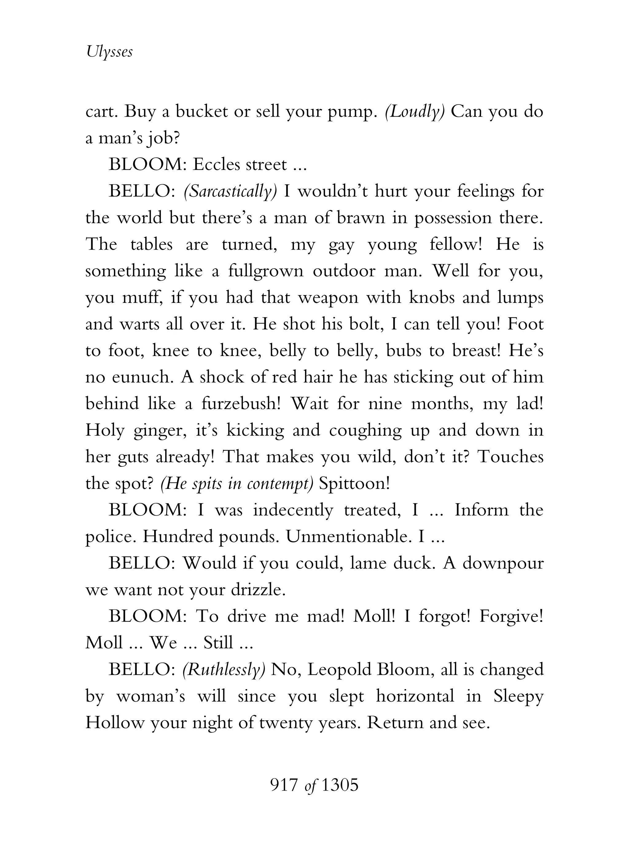 Ulysses


cart. Buy a bucket or sell your pump. (Loudly) Can you do
a man’s job?
   BLOOM: Eccles street ...
   BELLO: (Sarcastically) I wouldn’t hurt your feelings for
the world but there’s a man of brawn in possession there.
The tables are turned, my gay young fellow! He is
something like a fullgrown outdoor man. Well for you,
you muff, if you had that weapon with knobs and lumps
and warts all over it. He shot his bolt, I can tell you! Foot
to foot, knee to knee, belly to belly, bubs to breast! He’s
no eunuch. A shock of red hair he has sticking out of him
behind like a furzebush! Wait for nine months, my lad!
Holy ginger, it’s kicking and coughing up and down in
her guts already! That makes you wild, don’t it? Touches
the spot? (He spits in contempt) Spittoon!
   BLOOM: I was indecently treated, I ... Inform the
police. Hundred pounds. Unmentionable. I ...
   BELLO: Would if you could, lame duck. A downpour
we want not your drizzle.
   BLOOM: To drive me mad! Moll! I forgot! Forgive!
Moll ... We ... Still ...
   BELLO: (Ruthlessly) No, Leopold Bloom, all is changed
by woman’s will since you slept horizontal in Sleepy
Hollow your night of twenty years. Return and see.


                        917 of 1305
 