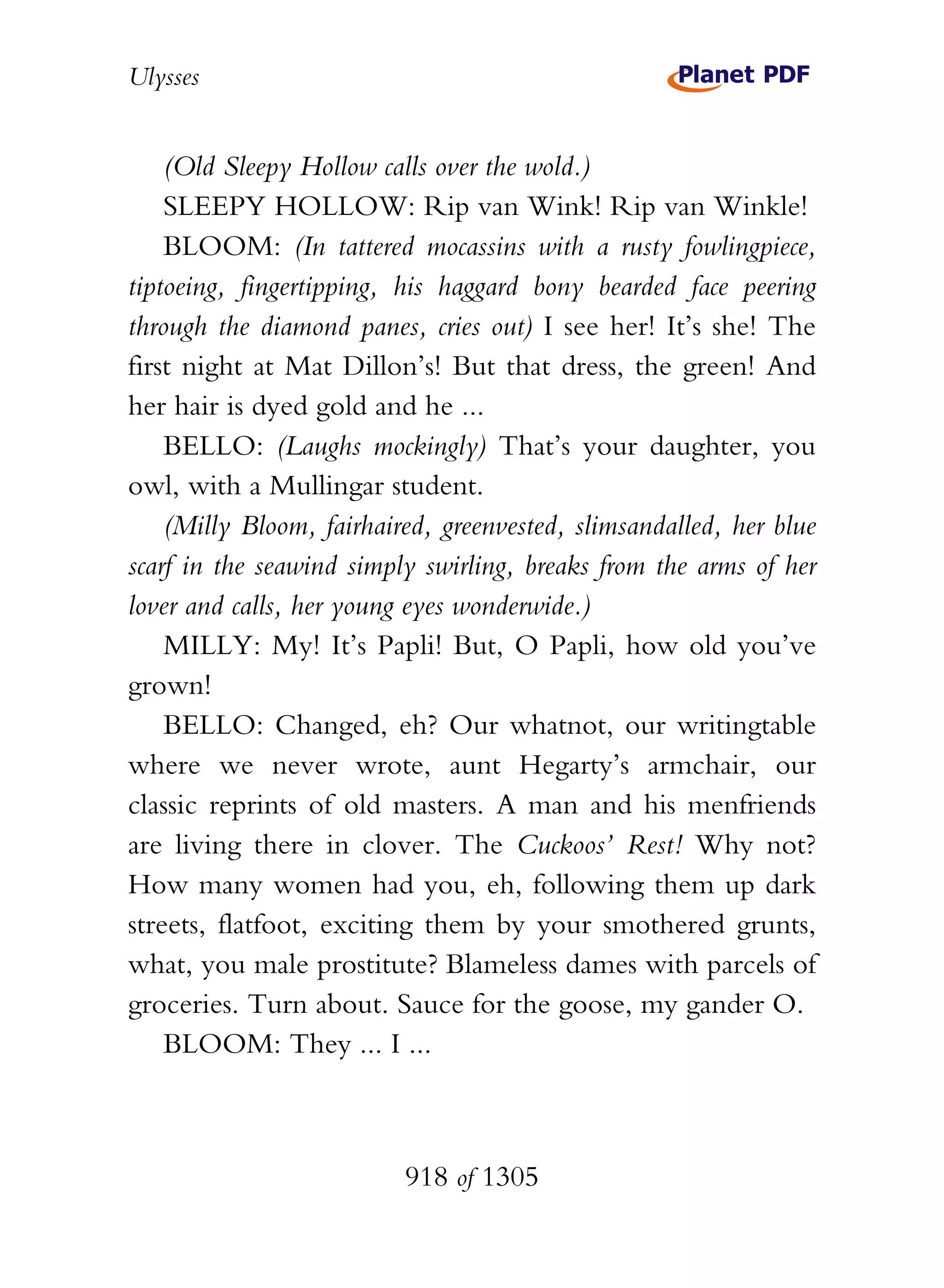 Ulysses


    (Old Sleepy Hollow calls over the wold.)
    SLEEPY HOLLOW: Rip van Wink! Rip van Winkle!
    BLOOM: (In tattered mocassins with a rusty fowlingpiece,
tiptoeing, fingertipping, his haggard bony bearded face peering
through the diamond panes, cries out) I see her! It’s she! The
first night at Mat Dillon’s! But that dress, the green! And
her hair is dyed gold and he ...
    BELLO: (Laughs mockingly) That’s your daughter, you
owl, with a Mullingar student.
    (Milly Bloom, fairhaired, greenvested, slimsandalled, her blue
scarf in the seawind simply swirling, breaks from the arms of her
lover and calls, her young eyes wonderwide.)
    MILLY: My! It’s Papli! But, O Papli, how old you’ve
grown!
    BELLO: Changed, eh? Our whatnot, our writingtable
where we never wrote, aunt Hegarty’s armchair, our
classic reprints of old masters. A man and his menfriends
are living there in clover. The Cuckoos’ Rest! Why not?
How many women had you, eh, following them up dark
streets, flatfoot, exciting them by your smothered grunts,
what, you male prostitute? Blameless dames with parcels of
groceries. Turn about. Sauce for the goose, my gander O.
    BLOOM: They ... I ...



                          918 of 1305
 