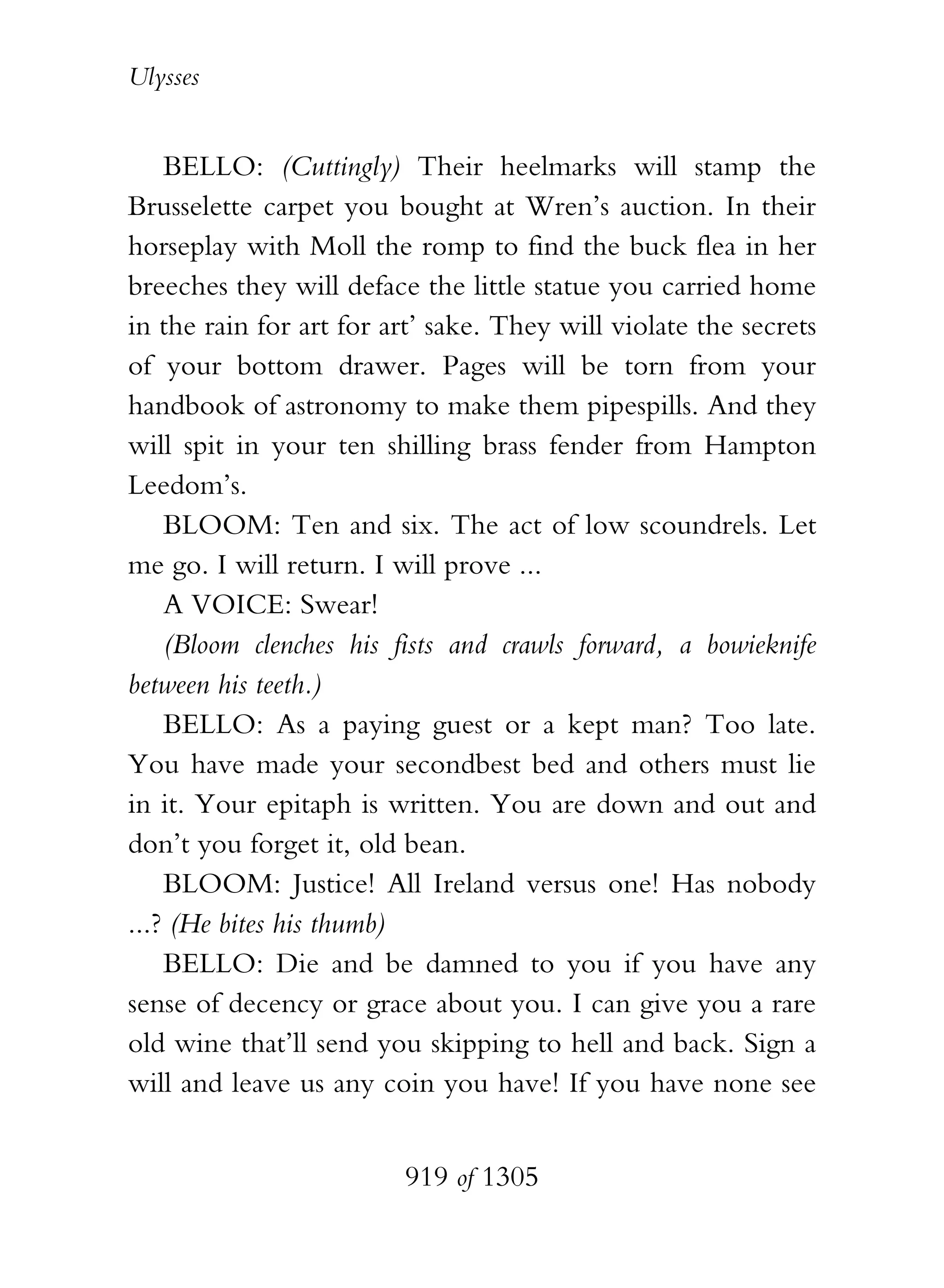 Ulysses


    BELLO: (Cuttingly) Their heelmarks will stamp the
Brusselette carpet you bought at Wren’s auction. In their
horseplay with Moll the romp to find the buck flea in her
breeches they will deface the little statue you carried home
in the rain for art for art’ sake. They will violate the secrets
of your bottom drawer. Pages will be torn from your
handbook of astronomy to make them pipespills. And they
will spit in your ten shilling brass fender from Hampton
Leedom’s.
    BLOOM: Ten and six. The act of low scoundrels. Let
me go. I will return. I will prove ...
    A VOICE: Swear!
    (Bloom clenches his fists and crawls forward, a bowieknife
between his teeth.)
    BELLO: As a paying guest or a kept man? Too late.
You have made your secondbest bed and others must lie
in it. Your epitaph is written. You are down and out and
don’t you forget it, old bean.
    BLOOM: Justice! All Ireland versus one! Has nobody
...? (He bites his thumb)
    BELLO: Die and be damned to you if you have any
sense of decency or grace about you. I can give you a rare
old wine that’ll send you skipping to hell and back. Sign a
will and leave us any coin you have! If you have none see


                         919 of 1305
 