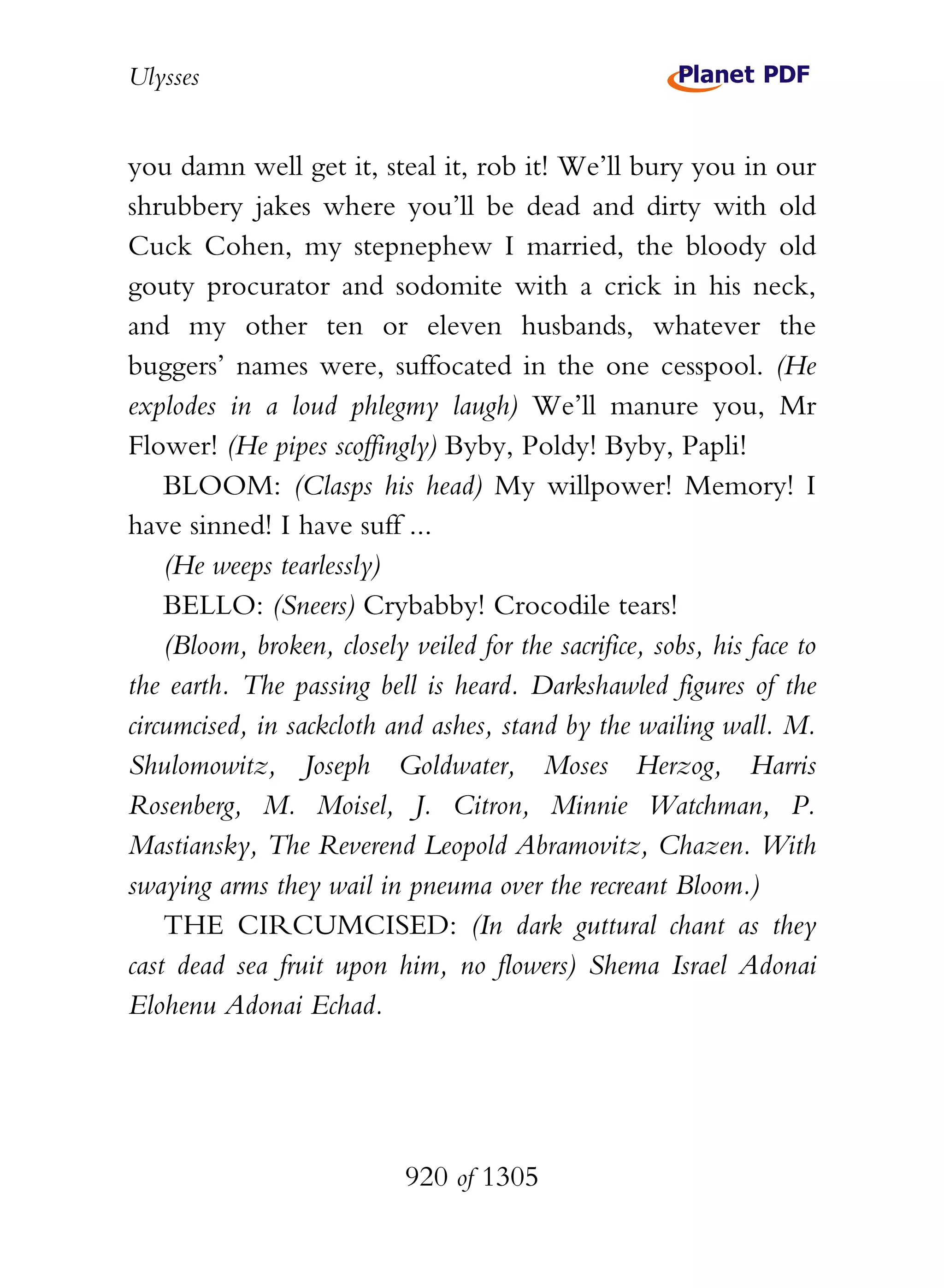 Ulysses


you damn well get it, steal it, rob it! We’ll bury you in our
shrubbery jakes where you’ll be dead and dirty with old
Cuck Cohen, my stepnephew I married, the bloody old
gouty procurator and sodomite with a crick in his neck,
and my other ten or eleven husbands, whatever the
buggers’ names were, suffocated in the one cesspool. (He
explodes in a loud phlegmy laugh) We’ll manure you, Mr
Flower! (He pipes scoffingly) Byby, Poldy! Byby, Papli!
    BLOOM: (Clasps his head) My willpower! Memory! I
have sinned! I have suff ...
    (He weeps tearlessly)
    BELLO: (Sneers) Crybabby! Crocodile tears!
    (Bloom, broken, closely veiled for the sacrifice, sobs, his face to
the earth. The passing bell is heard. Darkshawled figures of the
circumcised, in sackcloth and ashes, stand by the wailing wall. M.
Shulomowitz, Joseph Goldwater, Moses Herzog, Harris
Rosenberg, M. Moisel, J. Citron, Minnie Watchman, P.
Mastiansky, The Reverend Leopold Abramovitz, Chazen. With
swaying arms they wail in pneuma over the recreant Bloom.)
    THE CIRCUMCISED: (In dark guttural chant as they
cast dead sea fruit upon him, no flowers) Shema Israel Adonai
Elohenu Adonai Echad.




                            920 of 1305
 