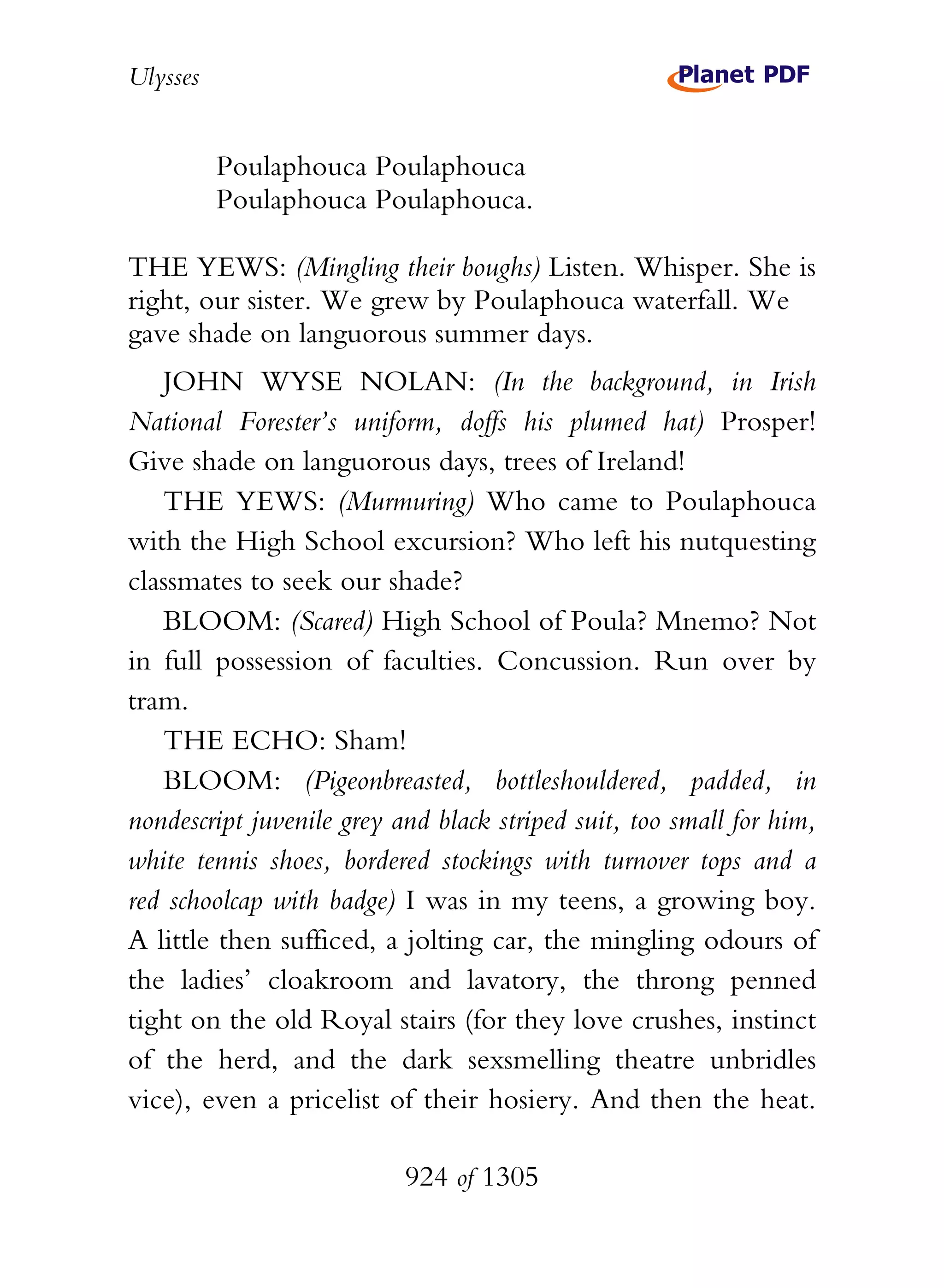 Ulysses


          Poulaphouca Poulaphouca
          Poulaphouca Poulaphouca.

THE YEWS: (Mingling their boughs) Listen. Whisper. She is
right, our sister. We grew by Poulaphouca waterfall. We
gave shade on languorous summer days.
   JOHN WYSE NOLAN: (In the background, in Irish
National Forester’s uniform, doffs his plumed hat) Prosper!
Give shade on languorous days, trees of Ireland!
   THE YEWS: (Murmuring) Who came to Poulaphouca
with the High School excursion? Who left his nutquesting
classmates to seek our shade?
   BLOOM: (Scared) High School of Poula? Mnemo? Not
in full possession of faculties. Concussion. Run over by
tram.
   THE ECHO: Sham!
   BLOOM: (Pigeonbreasted, bottleshouldered, padded, in
nondescript juvenile grey and black striped suit, too small for him,
white tennis shoes, bordered stockings with turnover tops and a
red schoolcap with badge) I was in my teens, a growing boy.
A little then sufficed, a jolting car, the mingling odours of
the ladies’ cloakroom and lavatory, the throng penned
tight on the old Royal stairs (for they love crushes, instinct
of the herd, and the dark sexsmelling theatre unbridles
vice), even a pricelist of their hosiery. And then the heat.

                           924 of 1305
 