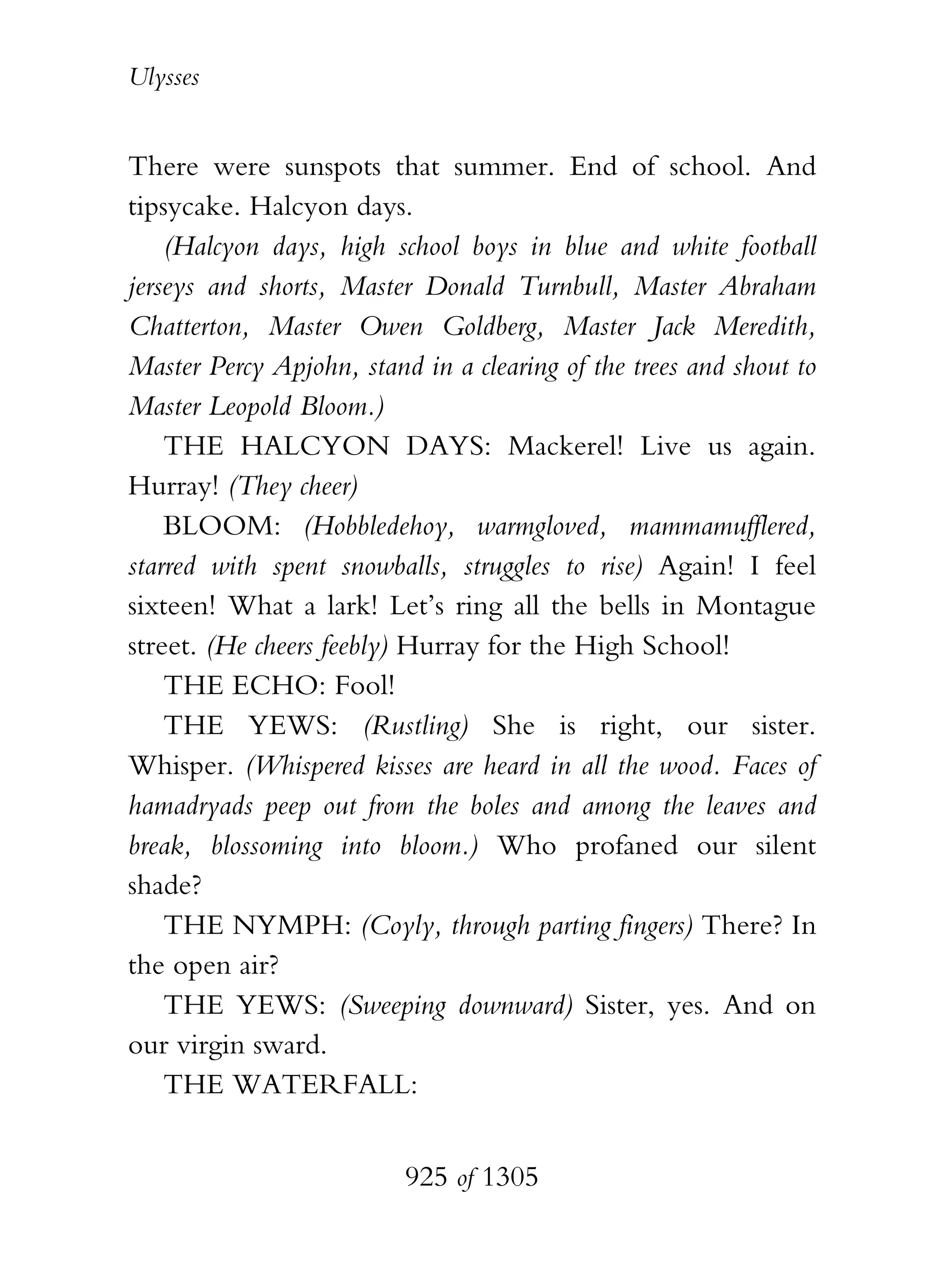 Ulysses


There were sunspots that summer. End of school. And
tipsycake. Halcyon days.
    (Halcyon days, high school boys in blue and white football
jerseys and shorts, Master Donald Turnbull, Master Abraham
Chatterton, Master Owen Goldberg, Master Jack Meredith,
Master Percy Apjohn, stand in a clearing of the trees and shout to
Master Leopold Bloom.)
    THE HALCYON DAYS: Mackerel! Live us again.
Hurray! (They cheer)
    BLOOM: (Hobbledehoy, warmgloved, mammamufflered,
starred with spent snowballs, struggles to rise) Again! I feel
sixteen! What a lark! Let’s ring all the bells in Montague
street. (He cheers feebly) Hurray for the High School!
    THE ECHO: Fool!
    THE YEWS: (Rustling) She is right, our sister.
Whisper. (Whispered kisses are heard in all the wood. Faces of
hamadryads peep out from the boles and among the leaves and
break, blossoming into bloom.) Who profaned our silent
shade?
    THE NYMPH: (Coyly, through parting fingers) There? In
the open air?
    THE YEWS: (Sweeping downward) Sister, yes. And on
our virgin sward.
    THE WATERFALL:


                          925 of 1305
 