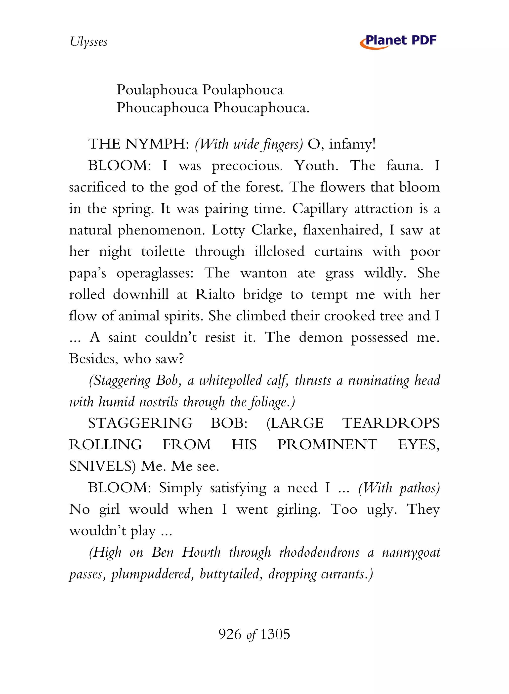 Ulysses


          Poulaphouca Poulaphouca
          Phoucaphouca Phoucaphouca.

    THE NYMPH: (With wide fingers) O, infamy!
    BLOOM: I was precocious. Youth. The fauna. I
sacrificed to the god of the forest. The flowers that bloom
in the spring. It was pairing time. Capillary attraction is a
natural phenomenon. Lotty Clarke, flaxenhaired, I saw at
her night toilette through illclosed curtains with poor
papa’s operaglasses: The wanton ate grass wildly. She
rolled downhill at Rialto bridge to tempt me with her
flow of animal spirits. She climbed their crooked tree and I
... A saint couldn’t resist it. The demon possessed me.
Besides, who saw?
    (Staggering Bob, a whitepolled calf, thrusts a ruminating head
with humid nostrils through the foliage.)
    STAGGERING BOB: (LARGE TEARDROPS
ROLLING FROM HIS PROMINENT EYES,
SNIVELS) Me. Me see.
    BLOOM: Simply satisfying a need I ... (With pathos)
No girl would when I went girling. Too ugly. They
wouldn’t play ...
    (High on Ben Howth through rhododendrons a nannygoat
passes, plumpuddered, buttytailed, dropping currants.)


                          926 of 1305
 
