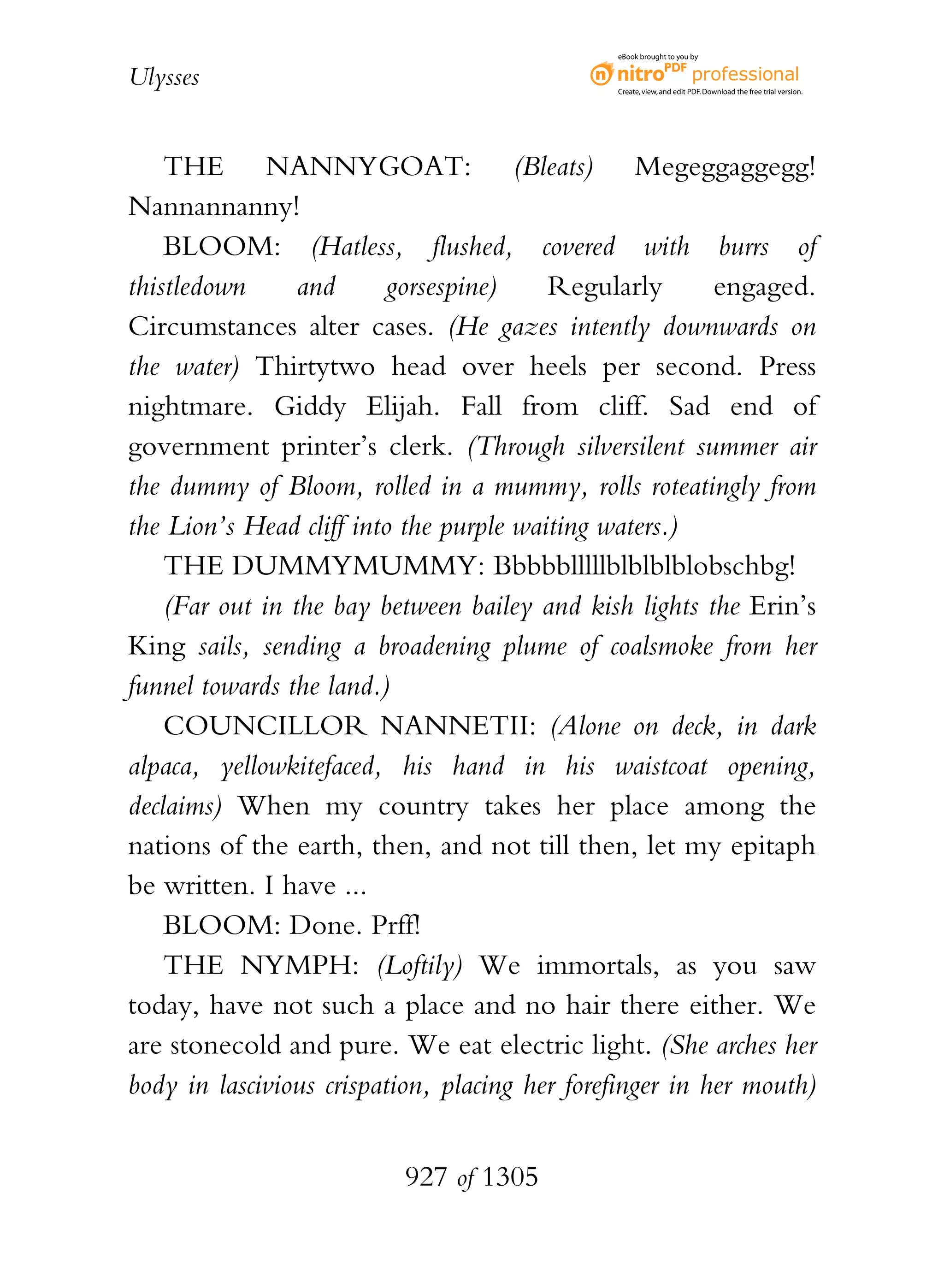 eBook brought to you by


Ulysses                                        Create, view, and edit PDF. Download the free trial version.




    THE NANNYGOAT: (Bleats) Megeggaggegg!
Nannannanny!
    BLOOM: (Hatless, flushed, covered with burrs of
thistledown      and      gorsespine)    Regularly        engaged.
Circumstances alter cases. (He gazes intently downwards on
the water) Thirtytwo head over heels per second. Press
nightmare. Giddy Elijah. Fall from cliff. Sad end of
government printer’s clerk. (Through silversilent summer air
the dummy of Bloom, rolled in a mummy, rolls roteatingly from
the Lion’s Head cliff into the purple waiting waters.)
    THE DUMMYMUMMY: Bbbbblllllblblblblobschbg!
    (Far out in the bay between bailey and kish lights the Erin’s
King sails, sending a broadening plume of coalsmoke from her
funnel towards the land.)
    COUNCILLOR NANNETII: (Alone on deck, in dark
alpaca, yellowkitefaced, his hand in his waistcoat opening,
declaims) When my country takes her place among the
nations of the earth, then, and not till then, let my epitaph
be written. I have ...
    BLOOM: Done. Prff!
    THE NYMPH: (Loftily) We immortals, as you saw
today, have not such a place and no hair there either. We
are stonecold and pure. We eat electric light. (She arches her
body in lascivious crispation, placing her forefinger in her mouth)


                          927 of 1305
 
