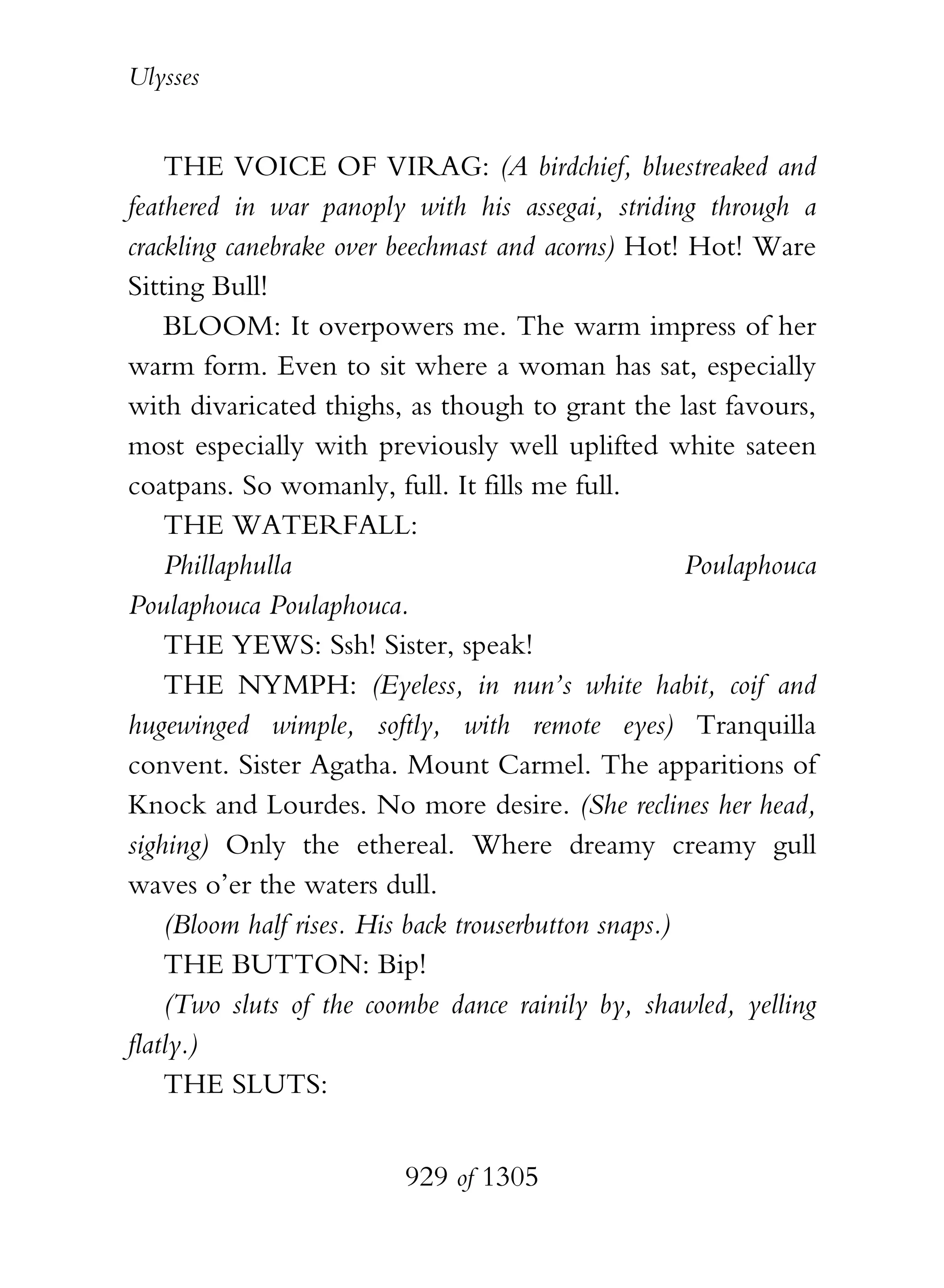 Ulysses


    THE VOICE OF VIRAG: (A birdchief, bluestreaked and
feathered in war panoply with his assegai, striding through a
crackling canebrake over beechmast and acorns) Hot! Hot! Ware
Sitting Bull!
    BLOOM: It overpowers me. The warm impress of her
warm form. Even to sit where a woman has sat, especially
with divaricated thighs, as though to grant the last favours,
most especially with previously well uplifted white sateen
coatpans. So womanly, full. It fills me full.
    THE WATERFALL:
    Phillaphulla                                      Poulaphouca
Poulaphouca Poulaphouca.
    THE YEWS: Ssh! Sister, speak!
    THE NYMPH: (Eyeless, in nun’s white habit, coif and
hugewinged wimple, softly, with remote eyes) Tranquilla
convent. Sister Agatha. Mount Carmel. The apparitions of
Knock and Lourdes. No more desire. (She reclines her head,
sighing) Only the ethereal. Where dreamy creamy gull
waves o’er the waters dull.
    (Bloom half rises. His back trouserbutton snaps.)
    THE BUTTON: Bip!
    (Two sluts of the coombe dance rainily by, shawled, yelling
flatly.)
    THE SLUTS:


                          929 of 1305
 
