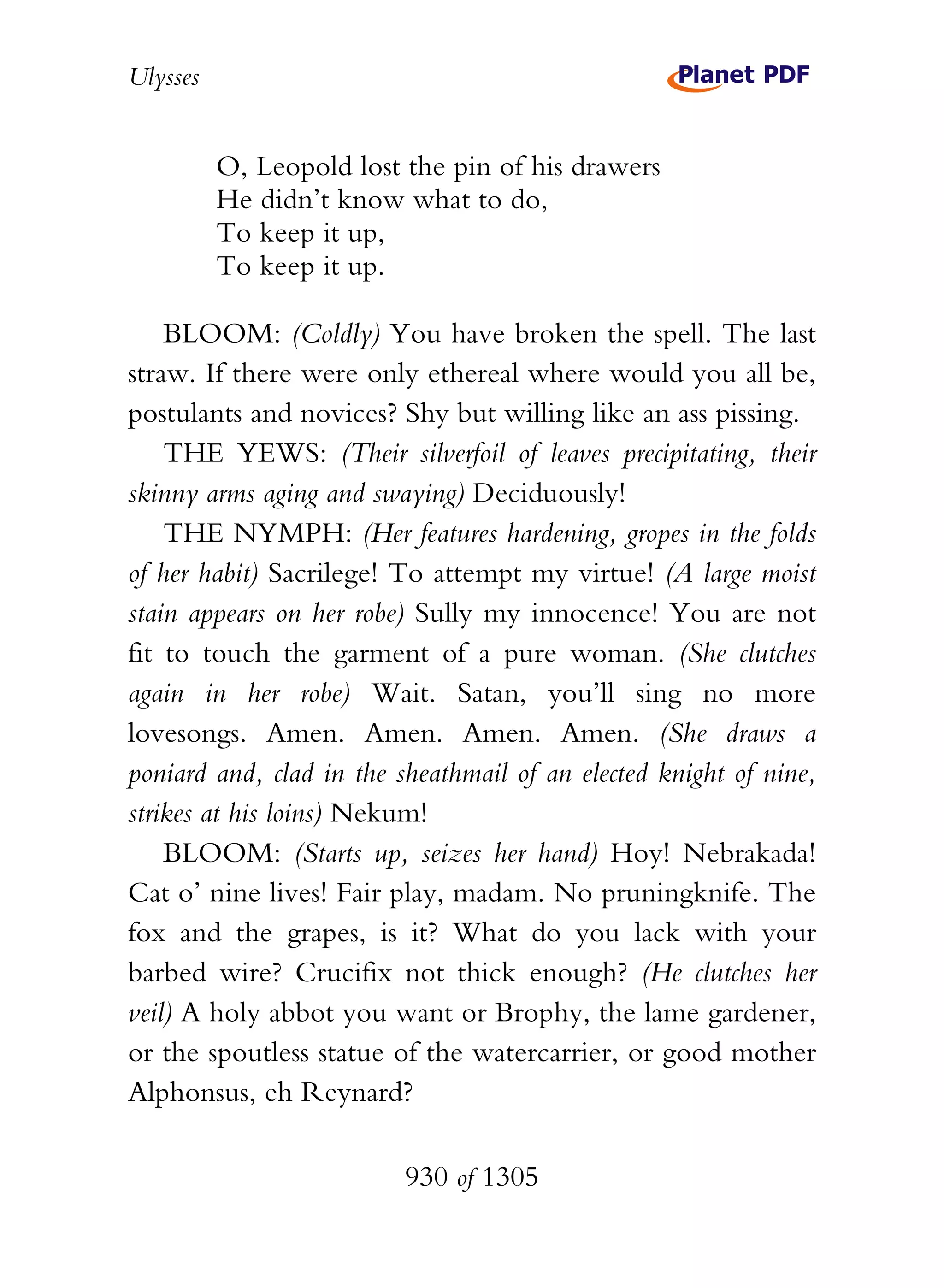 Ulysses


          O, Leopold lost the pin of his drawers
          He didn’t know what to do,
          To keep it up,
          To keep it up.

    BLOOM: (Coldly) You have broken the spell. The last
straw. If there were only ethereal where would you all be,
postulants and novices? Shy but willing like an ass pissing.
    THE YEWS: (Their silverfoil of leaves precipitating, their
skinny arms aging and swaying) Deciduously!
    THE NYMPH: (Her features hardening, gropes in the folds
of her habit) Sacrilege! To attempt my virtue! (A large moist
stain appears on her robe) Sully my innocence! You are not
fit to touch the garment of a pure woman. (She clutches
again in her robe) Wait. Satan, you’ll sing no more
lovesongs. Amen. Amen. Amen. Amen. (She draws a
poniard and, clad in the sheathmail of an elected knight of nine,
strikes at his loins) Nekum!
    BLOOM: (Starts up, seizes her hand) Hoy! Nebrakada!
Cat o’ nine lives! Fair play, madam. No pruningknife. The
fox and the grapes, is it? What do you lack with your
barbed wire? Crucifix not thick enough? (He clutches her
veil) A holy abbot you want or Brophy, the lame gardener,
or the spoutless statue of the watercarrier, or good mother
Alphonsus, eh Reynard?

                          930 of 1305
 
