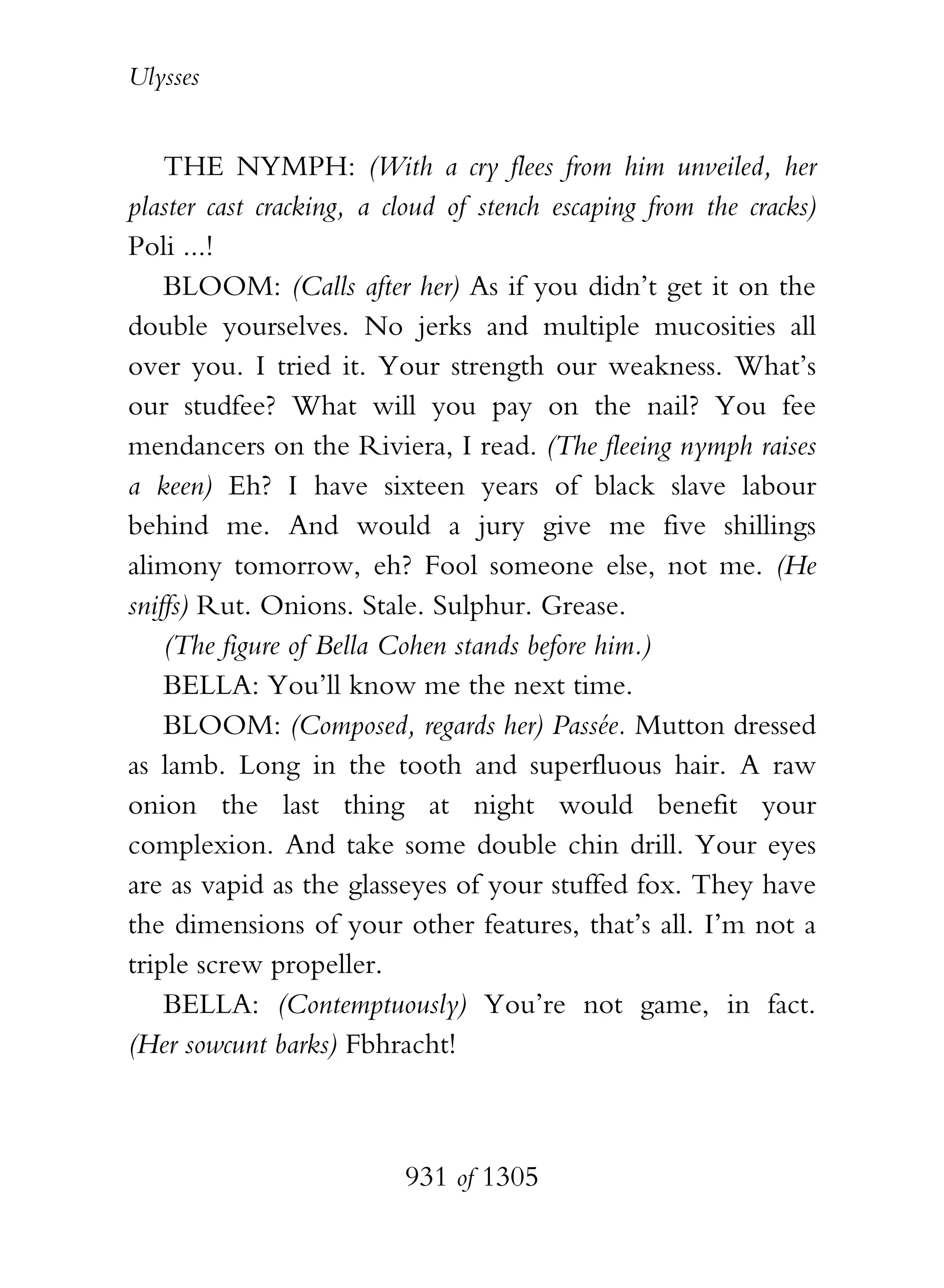 Ulysses


    THE NYMPH: (With a cry flees from him unveiled, her
plaster cast cracking, a cloud of stench escaping from the cracks)
Poli ...!
    BLOOM: (Calls after her) As if you didn’t get it on the
double yourselves. No jerks and multiple mucosities all
over you. I tried it. Your strength our weakness. What’s
our studfee? What will you pay on the nail? You fee
mendancers on the Riviera, I read. (The fleeing nymph raises
a keen) Eh? I have sixteen years of black slave labour
behind me. And would a jury give me five shillings
alimony tomorrow, eh? Fool someone else, not me. (He
sniffs) Rut. Onions. Stale. Sulphur. Grease.
    (The figure of Bella Cohen stands before him.)
    BELLA: You’ll know me the next time.
    BLOOM: (Composed, regards her) Passée. Mutton dressed
as lamb. Long in the tooth and superfluous hair. A raw
onion the last thing at night would benefit your
complexion. And take some double chin drill. Your eyes
are as vapid as the glasseyes of your stuffed fox. They have
the dimensions of your other features, that’s all. I’m not a
triple screw propeller.
    BELLA: (Contemptuously) You’re not game, in fact.
(Her sowcunt barks) Fbhracht!



                          931 of 1305
 