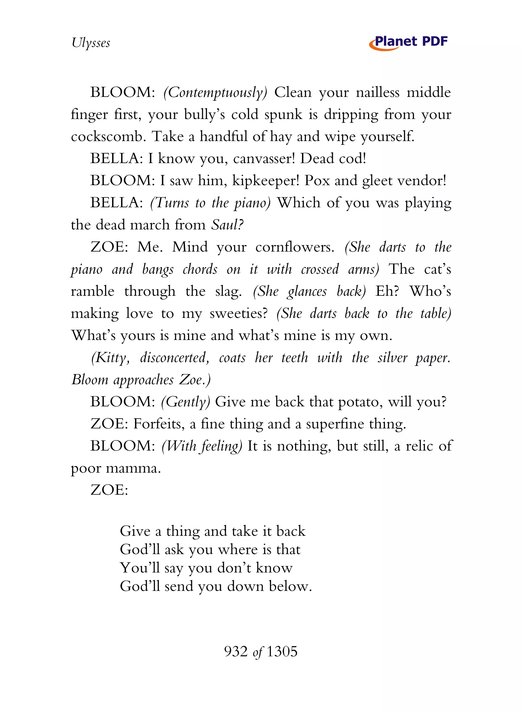 Ulysses


   BLOOM: (Contemptuously) Clean your nailless middle
finger first, your bully’s cold spunk is dripping from your
cockscomb. Take a handful of hay and wipe yourself.
   BELLA: I know you, canvasser! Dead cod!
   BLOOM: I saw him, kipkeeper! Pox and gleet vendor!
   BELLA: (Turns to the piano) Which of you was playing
the dead march from Saul?
   ZOE: Me. Mind your cornflowers. (She darts to the
piano and bangs chords on it with crossed arms) The cat’s
ramble through the slag. (She glances back) Eh? Who’s
making love to my sweeties? (She darts back to the table)
What’s yours is mine and what’s mine is my own.
   (Kitty, disconcerted, coats her teeth with the silver paper.
Bloom approaches Zoe.)
   BLOOM: (Gently) Give me back that potato, will you?
   ZOE: Forfeits, a fine thing and a superfine thing.
   BLOOM: (With feeling) It is nothing, but still, a relic of
poor mamma.
   ZOE:

          Give a thing and take it back
          God’ll ask you where is that
          You’ll say you don’t know
          God’ll send you down below.



                         932 of 1305
 