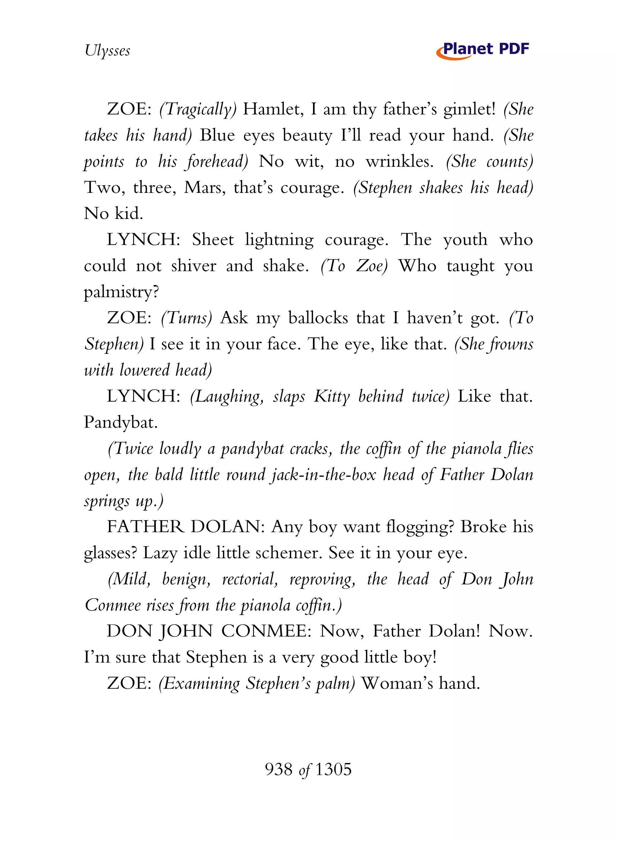 Ulysses


    ZOE: (Tragically) Hamlet, I am thy father’s gimlet! (She
takes his hand) Blue eyes beauty I’ll read your hand. (She
points to his forehead) No wit, no wrinkles. (She counts)
Two, three, Mars, that’s courage. (Stephen shakes his head)
No kid.
    LYNCH: Sheet lightning courage. The youth who
could not shiver and shake. (To Zoe) Who taught you
palmistry?
    ZOE: (Turns) Ask my ballocks that I haven’t got. (To
Stephen) I see it in your face. The eye, like that. (She frowns
with lowered head)
    LYNCH: (Laughing, slaps Kitty behind twice) Like that.
Pandybat.
    (Twice loudly a pandybat cracks, the coffin of the pianola flies
open, the bald little round jack-in-the-box head of Father Dolan
springs up.)
    FATHER DOLAN: Any boy want flogging? Broke his
glasses? Lazy idle little schemer. See it in your eye.
    (Mild, benign, rectorial, reproving, the head of Don John
Conmee rises from the pianola coffin.)
    DON JOHN CONMEE: Now, Father Dolan! Now.
I’m sure that Stephen is a very good little boy!
    ZOE: (Examining Stephen’s palm) Woman’s hand.



                           938 of 1305
 