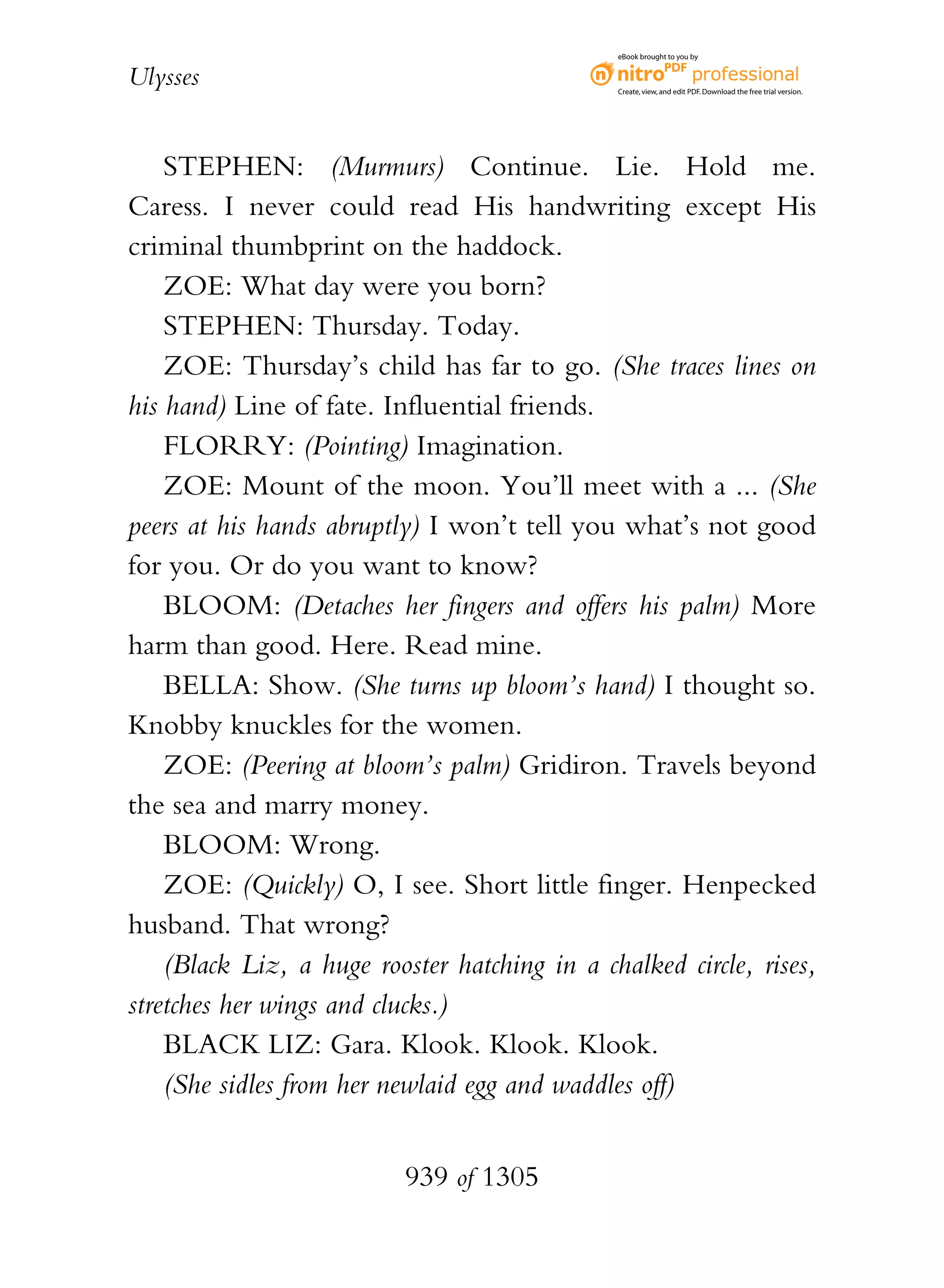 eBook brought to you by


Ulysses                                        Create, view, and edit PDF. Download the free trial version.




    STEPHEN: (Murmurs) Continue. Lie. Hold me.
Caress. I never could read His handwriting except His
criminal thumbprint on the haddock.
    ZOE: What day were you born?
    STEPHEN: Thursday. Today.
    ZOE: Thursday’s child has far to go. (She traces lines on
his hand) Line of fate. Influential friends.
    FLORRY: (Pointing) Imagination.
    ZOE: Mount of the moon. You’ll meet with a ... (She
peers at his hands abruptly) I won’t tell you what’s not good
for you. Or do you want to know?
    BLOOM: (Detaches her fingers and offers his palm) More
harm than good. Here. Read mine.
    BELLA: Show. (She turns up bloom’s hand) I thought so.
Knobby knuckles for the women.
    ZOE: (Peering at bloom’s palm) Gridiron. Travels beyond
the sea and marry money.
    BLOOM: Wrong.
    ZOE: (Quickly) O, I see. Short little finger. Henpecked
husband. That wrong?
    (Black Liz, a huge rooster hatching in a chalked circle, rises,
stretches her wings and clucks.)
    BLACK LIZ: Gara. Klook. Klook. Klook.
    (She sidles from her newlaid egg and waddles off)


                          939 of 1305
 