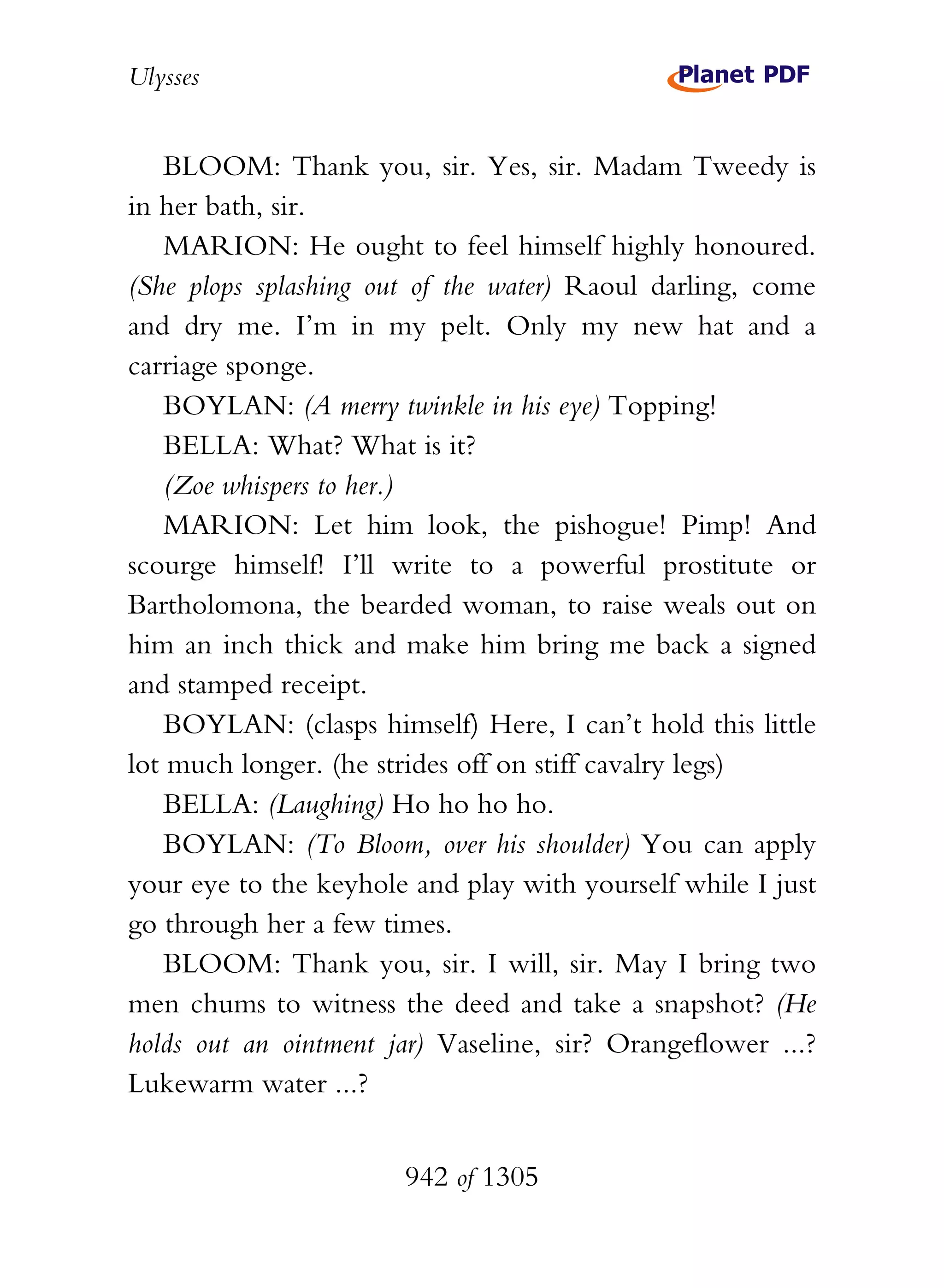 Ulysses


    BLOOM: Thank you, sir. Yes, sir. Madam Tweedy is
in her bath, sir.
    MARION: He ought to feel himself highly honoured.
(She plops splashing out of the water) Raoul darling, come
and dry me. I’m in my pelt. Only my new hat and a
carriage sponge.
    BOYLAN: (A merry twinkle in his eye) Topping!
    BELLA: What? What is it?
    (Zoe whispers to her.)
    MARION: Let him look, the pishogue! Pimp! And
scourge himself! I’ll write to a powerful prostitute or
Bartholomona, the bearded woman, to raise weals out on
him an inch thick and make him bring me back a signed
and stamped receipt.
    BOYLAN: (clasps himself) Here, I can’t hold this little
lot much longer. (he strides off on stiff cavalry legs)
    BELLA: (Laughing) Ho ho ho ho.
    BOYLAN: (To Bloom, over his shoulder) You can apply
your eye to the keyhole and play with yourself while I just
go through her a few times.
    BLOOM: Thank you, sir. I will, sir. May I bring two
men chums to witness the deed and take a snapshot? (He
holds out an ointment jar) Vaseline, sir? Orangeflower ...?
Lukewarm water ...?


                       942 of 1305
 