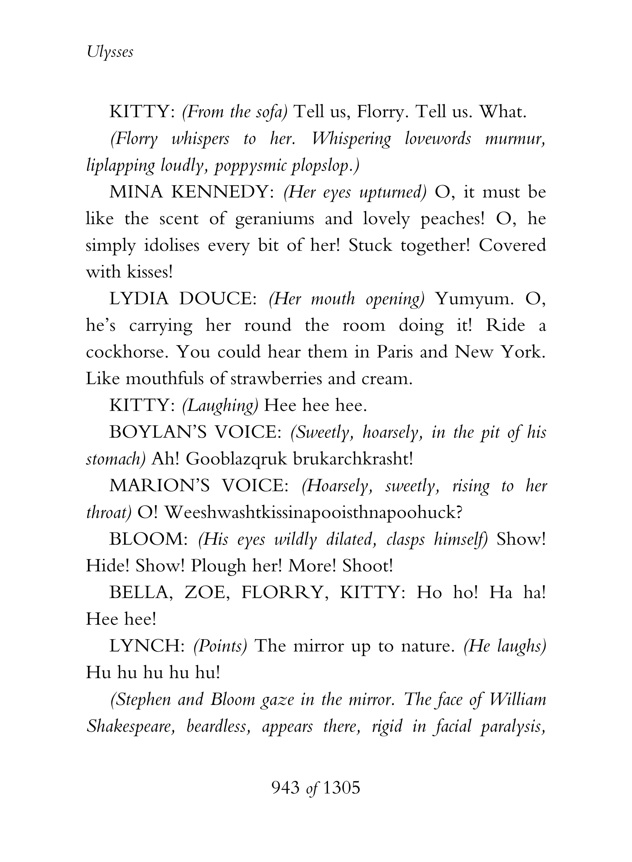 Ulysses


    KITTY: (From the sofa) Tell us, Florry. Tell us. What.
    (Florry whispers to her. Whispering lovewords murmur,
liplapping loudly, poppysmic plopslop.)
    MINA KENNEDY: (Her eyes upturned) O, it must be
like the scent of geraniums and lovely peaches! O, he
simply idolises every bit of her! Stuck together! Covered
with kisses!
    LYDIA DOUCE: (Her mouth opening) Yumyum. O,
he’s carrying her round the room doing it! Ride a
cockhorse. You could hear them in Paris and New York.
Like mouthfuls of strawberries and cream.
    KITTY: (Laughing) Hee hee hee.
    BOYLAN’S VOICE: (Sweetly, hoarsely, in the pit of his
stomach) Ah! Gooblazqruk brukarchkrasht!
    MARION’S VOICE: (Hoarsely, sweetly, rising to her
throat) O! Weeshwashtkissinapooisthnapoohuck?
    BLOOM: (His eyes wildly dilated, clasps himself) Show!
Hide! Show! Plough her! More! Shoot!
    BELLA, ZOE, FLORRY, KITTY: Ho ho! Ha ha!
Hee hee!
    LYNCH: (Points) The mirror up to nature. (He laughs)
Hu hu hu hu hu!
    (Stephen and Bloom gaze in the mirror. The face of William
Shakespeare, beardless, appears there, rigid in facial paralysis,


                          943 of 1305
 