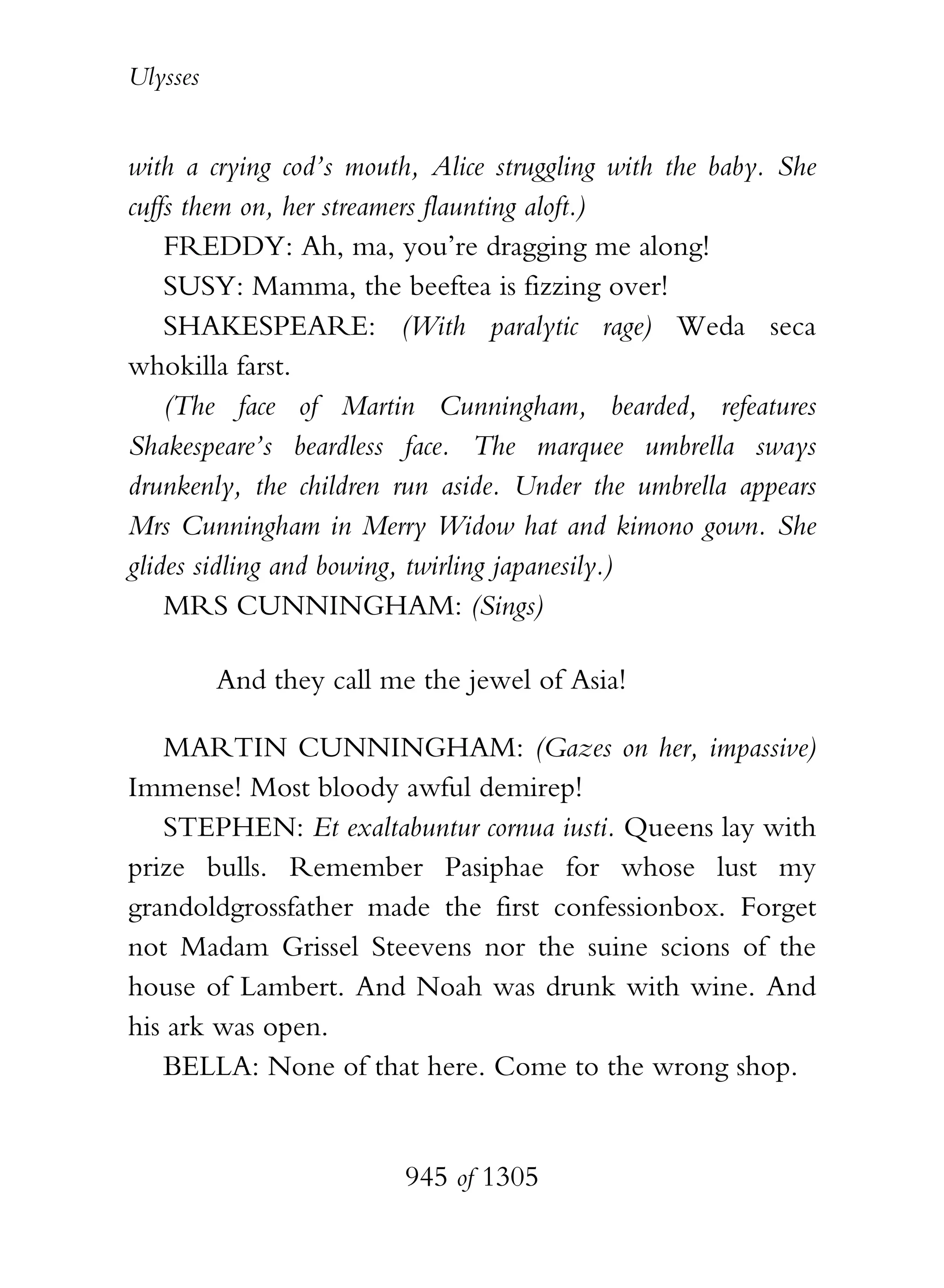 Ulysses


with a crying cod’s mouth, Alice struggling with the baby. She
cuffs them on, her streamers flaunting aloft.)
    FREDDY: Ah, ma, you’re dragging me along!
    SUSY: Mamma, the beeftea is fizzing over!
    SHAKESPEARE: (With paralytic rage) Weda seca
whokilla farst.
    (The face of Martin Cunningham, bearded, refeatures
Shakespeare’s beardless face. The marquee umbrella sways
drunkenly, the children run aside. Under the umbrella appears
Mrs Cunningham in Merry Widow hat and kimono gown. She
glides sidling and bowing, twirling japanesily.)
    MRS CUNNINGHAM: (Sings)

          And they call me the jewel of Asia!

   MARTIN CUNNINGHAM: (Gazes on her, impassive)
Immense! Most bloody awful demirep!
   STEPHEN: Et exaltabuntur cornua iusti. Queens lay with
prize bulls. Remember Pasiphae for whose lust my
grandoldgrossfather made the first confessionbox. Forget
not Madam Grissel Steevens nor the suine scions of the
house of Lambert. And Noah was drunk with wine. And
his ark was open.
   BELLA: None of that here. Come to the wrong shop.


                          945 of 1305
 