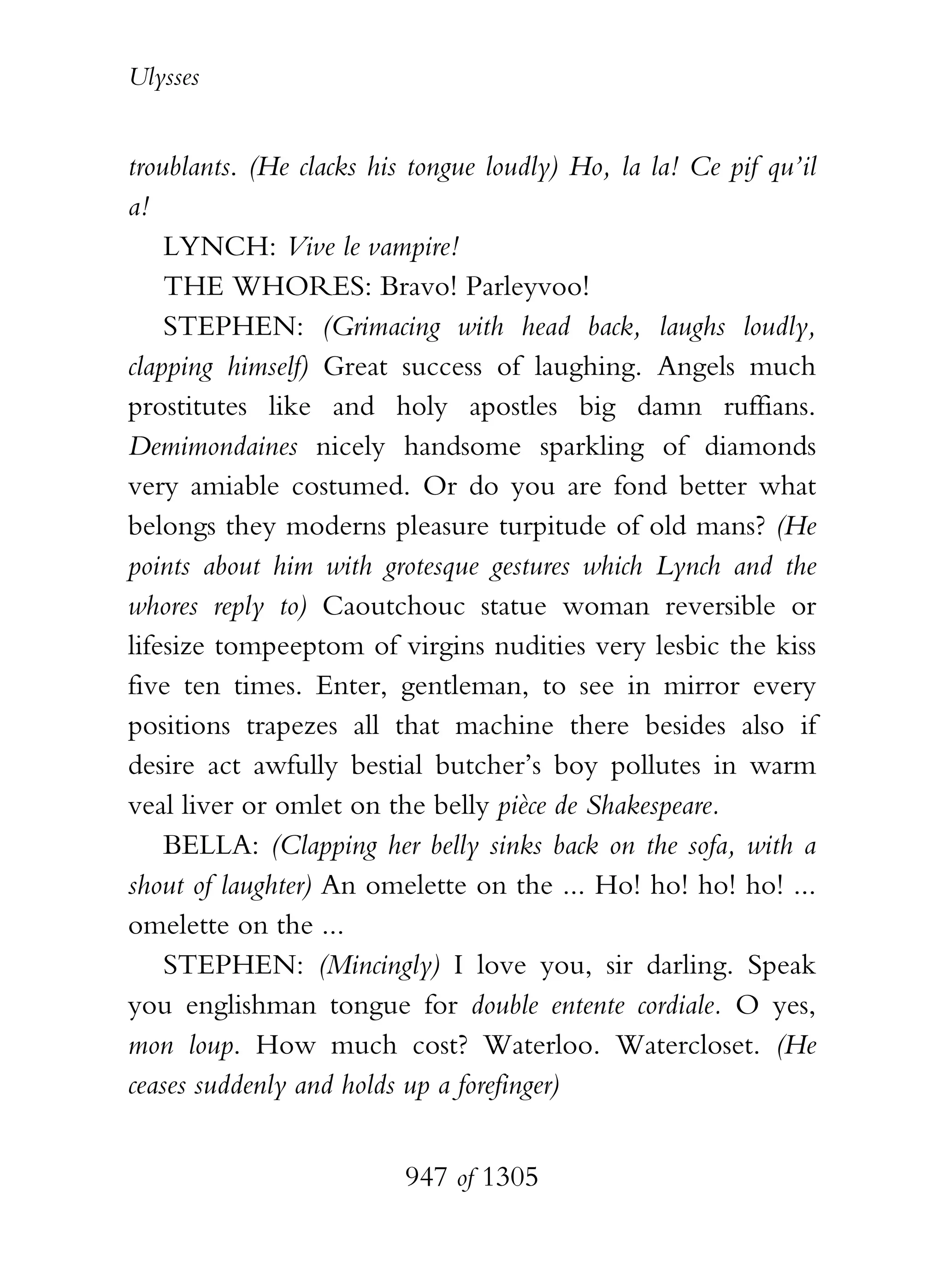 Ulysses


troublants. (He clacks his tongue loudly) Ho, la la! Ce pif qu’il
a!
    LYNCH: Vive le vampire!
    THE WHORES: Bravo! Parleyvoo!
    STEPHEN: (Grimacing with head back, laughs loudly,
clapping himself) Great success of laughing. Angels much
prostitutes like and holy apostles big damn ruffians.
Demimondaines nicely handsome sparkling of diamonds
very amiable costumed. Or do you are fond better what
belongs they moderns pleasure turpitude of old mans? (He
points about him with grotesque gestures which Lynch and the
whores reply to) Caoutchouc statue woman reversible or
lifesize tompeeptom of virgins nudities very lesbic the kiss
five ten times. Enter, gentleman, to see in mirror every
positions trapezes all that machine there besides also if
desire act awfully bestial butcher’s boy pollutes in warm
veal liver or omlet on the belly pièce de Shakespeare.
    BELLA: (Clapping her belly sinks back on the sofa, with a
shout of laughter) An omelette on the ... Ho! ho! ho! ho! ...
omelette on the ...
    STEPHEN: (Mincingly) I love you, sir darling. Speak
you englishman tongue for double entente cordiale. O yes,
mon loup. How much cost? Waterloo. Watercloset. (He
ceases suddenly and holds up a forefinger)


                          947 of 1305
 
