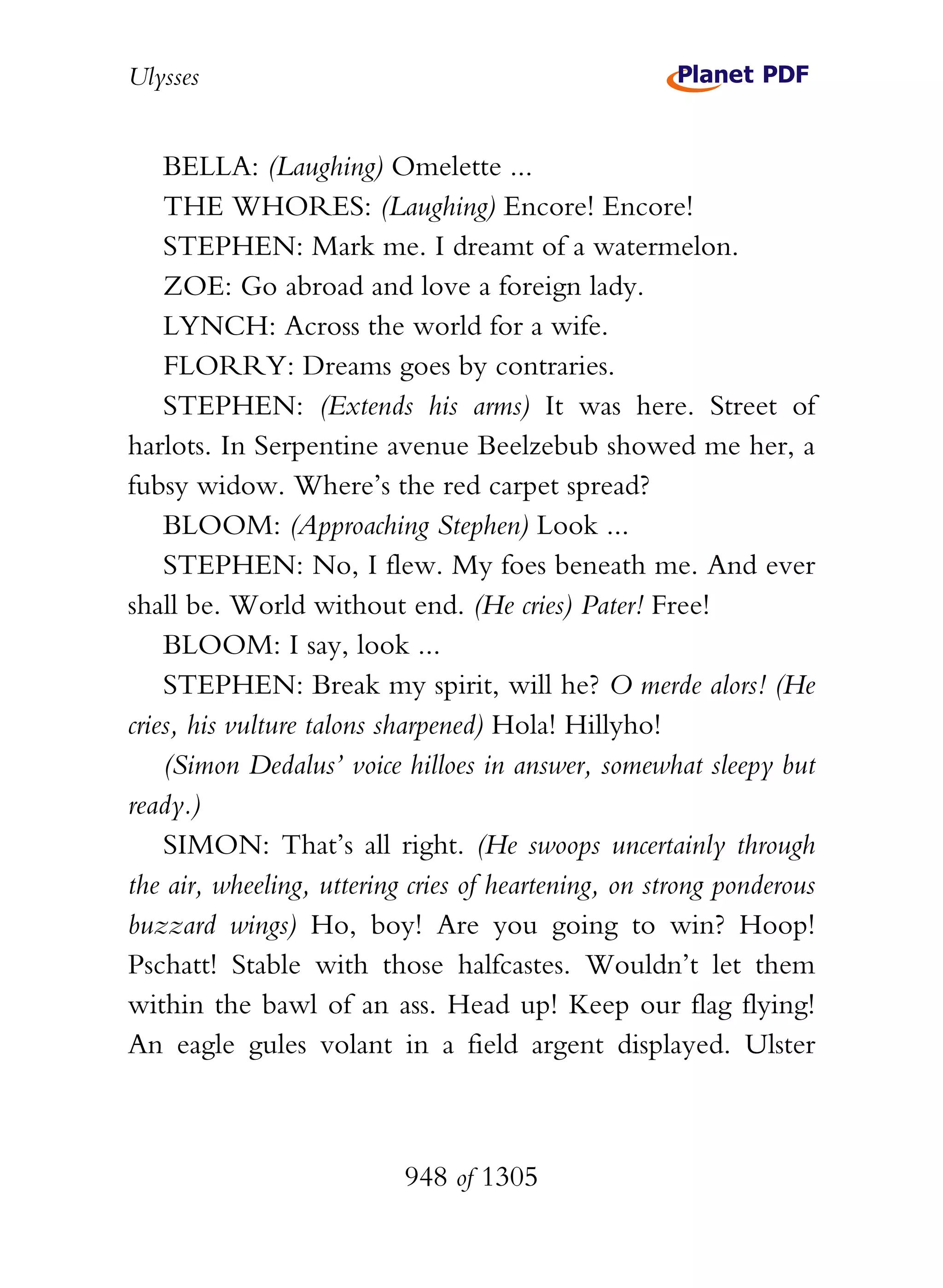 Ulysses


    BELLA: (Laughing) Omelette ...
    THE WHORES: (Laughing) Encore! Encore!
    STEPHEN: Mark me. I dreamt of a watermelon.
    ZOE: Go abroad and love a foreign lady.
    LYNCH: Across the world for a wife.
    FLORRY: Dreams goes by contraries.
    STEPHEN: (Extends his arms) It was here. Street of
harlots. In Serpentine avenue Beelzebub showed me her, a
fubsy widow. Where’s the red carpet spread?
    BLOOM: (Approaching Stephen) Look ...
    STEPHEN: No, I flew. My foes beneath me. And ever
shall be. World without end. (He cries) Pater! Free!
    BLOOM: I say, look ...
    STEPHEN: Break my spirit, will he? O merde alors! (He
cries, his vulture talons sharpened) Hola! Hillyho!
    (Simon Dedalus’ voice hilloes in answer, somewhat sleepy but
ready.)
    SIMON: That’s all right. (He swoops uncertainly through
the air, wheeling, uttering cries of heartening, on strong ponderous
buzzard wings) Ho, boy! Are you going to win? Hoop!
Pschatt! Stable with those halfcastes. Wouldn’t let them
within the bawl of an ass. Head up! Keep our flag flying!
An eagle gules volant in a field argent displayed. Ulster



                           948 of 1305
 