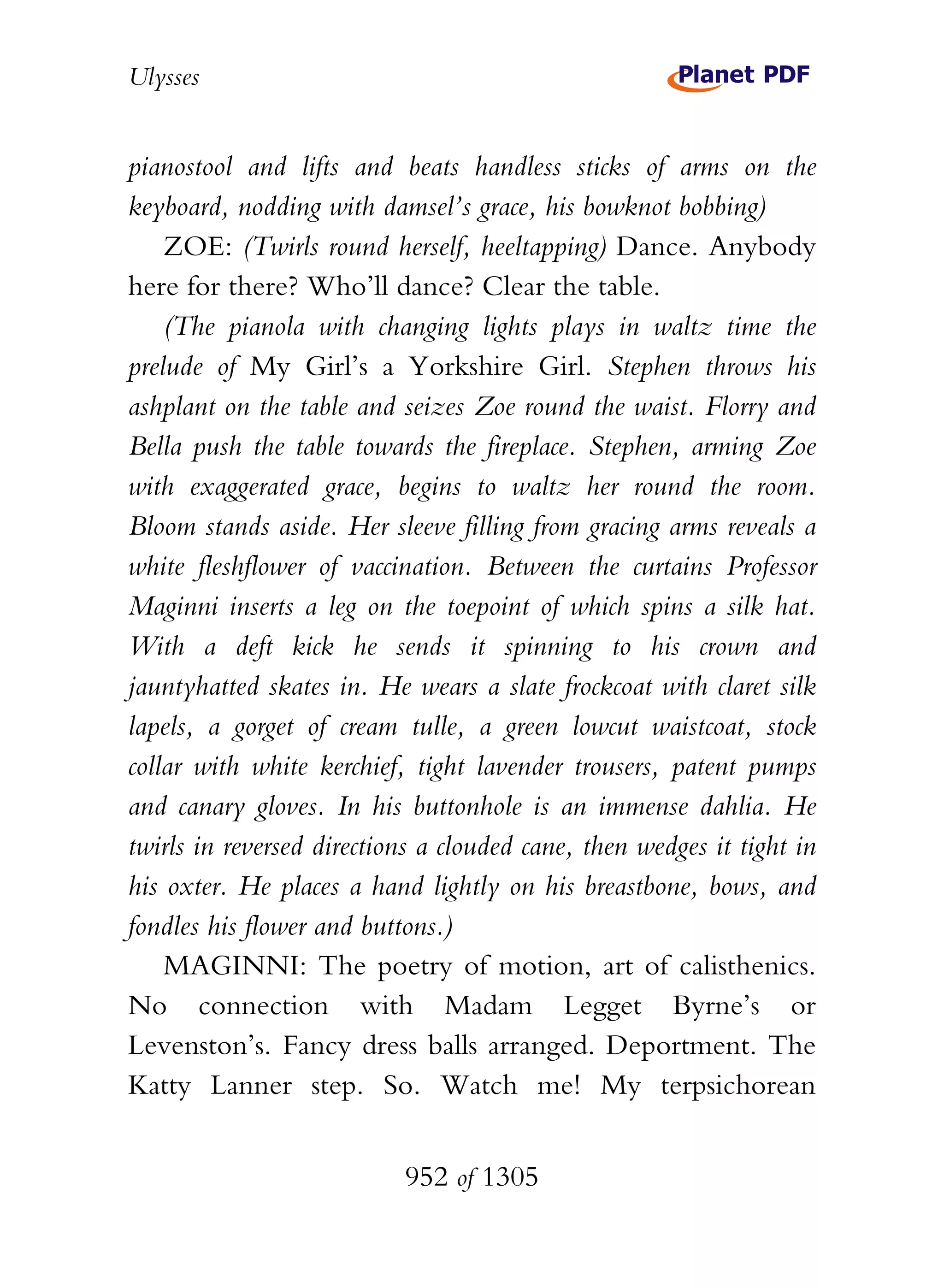 Ulysses


pianostool and lifts and beats handless sticks of arms on the
keyboard, nodding with damsel’s grace, his bowknot bobbing)
    ZOE: (Twirls round herself, heeltapping) Dance. Anybody
here for there? Who’ll dance? Clear the table.
    (The pianola with changing lights plays in waltz time the
prelude of My Girl’s a Yorkshire Girl. Stephen throws his
ashplant on the table and seizes Zoe round the waist. Florry and
Bella push the table towards the fireplace. Stephen, arming Zoe
with exaggerated grace, begins to waltz her round the room.
Bloom stands aside. Her sleeve filling from gracing arms reveals a
white fleshflower of vaccination. Between the curtains Professor
Maginni inserts a leg on the toepoint of which spins a silk hat.
With a deft kick he sends it spinning to his crown and
jauntyhatted skates in. He wears a slate frockcoat with claret silk
lapels, a gorget of cream tulle, a green lowcut waistcoat, stock
collar with white kerchief, tight lavender trousers, patent pumps
and canary gloves. In his buttonhole is an immense dahlia. He
twirls in reversed directions a clouded cane, then wedges it tight in
his oxter. He places a hand lightly on his breastbone, bows, and
fondles his flower and buttons.)
    MAGINNI: The poetry of motion, art of calisthenics.
No connection with Madam Legget Byrne’s or
Levenston’s. Fancy dress balls arranged. Deportment. The
Katty Lanner step. So. Watch me! My terpsichorean


                           952 of 1305
 