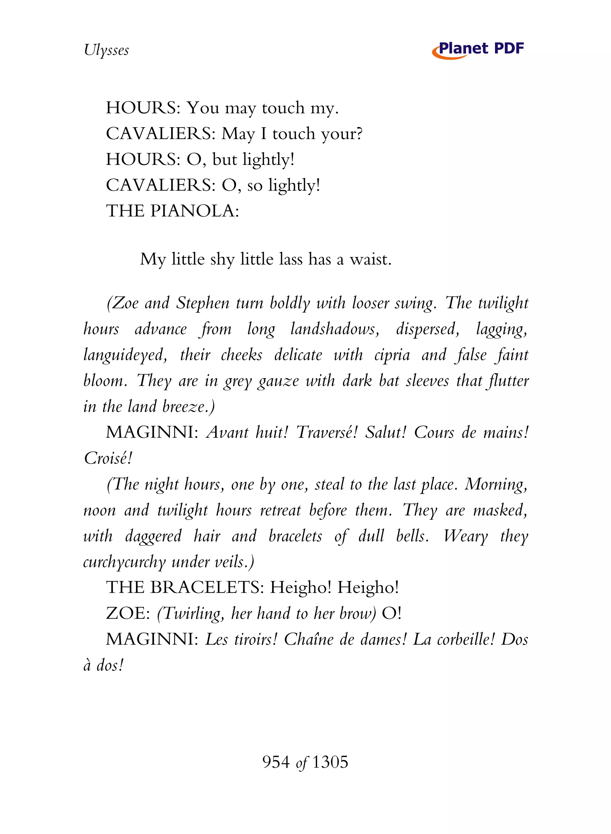Ulysses


   HOURS: You may touch my.
   CAVALIERS: May I touch your?
   HOURS: O, but lightly!
   CAVALIERS: O, so lightly!
   THE PIANOLA:

          My little shy little lass has a waist.

    (Zoe and Stephen turn boldly with looser swing. The twilight
hours advance from long landshadows, dispersed, lagging,
languideyed, their cheeks delicate with cipria and false faint
bloom. They are in grey gauze with dark bat sleeves that flutter
in the land breeze.)
    MAGINNI: Avant huit! Traversé! Salut! Cours de mains!
Croisé!
    (The night hours, one by one, steal to the last place. Morning,
noon and twilight hours retreat before them. They are masked,
with daggered hair and bracelets of dull bells. Weary they
curchycurchy under veils.)
    THE BRACELETS: Heigho! Heigho!
    ZOE: (Twirling, her hand to her brow) O!
    MAGINNI: Les tiroirs! Chaîne de dames! La corbeille! Dos
à dos!




                            954 of 1305
 