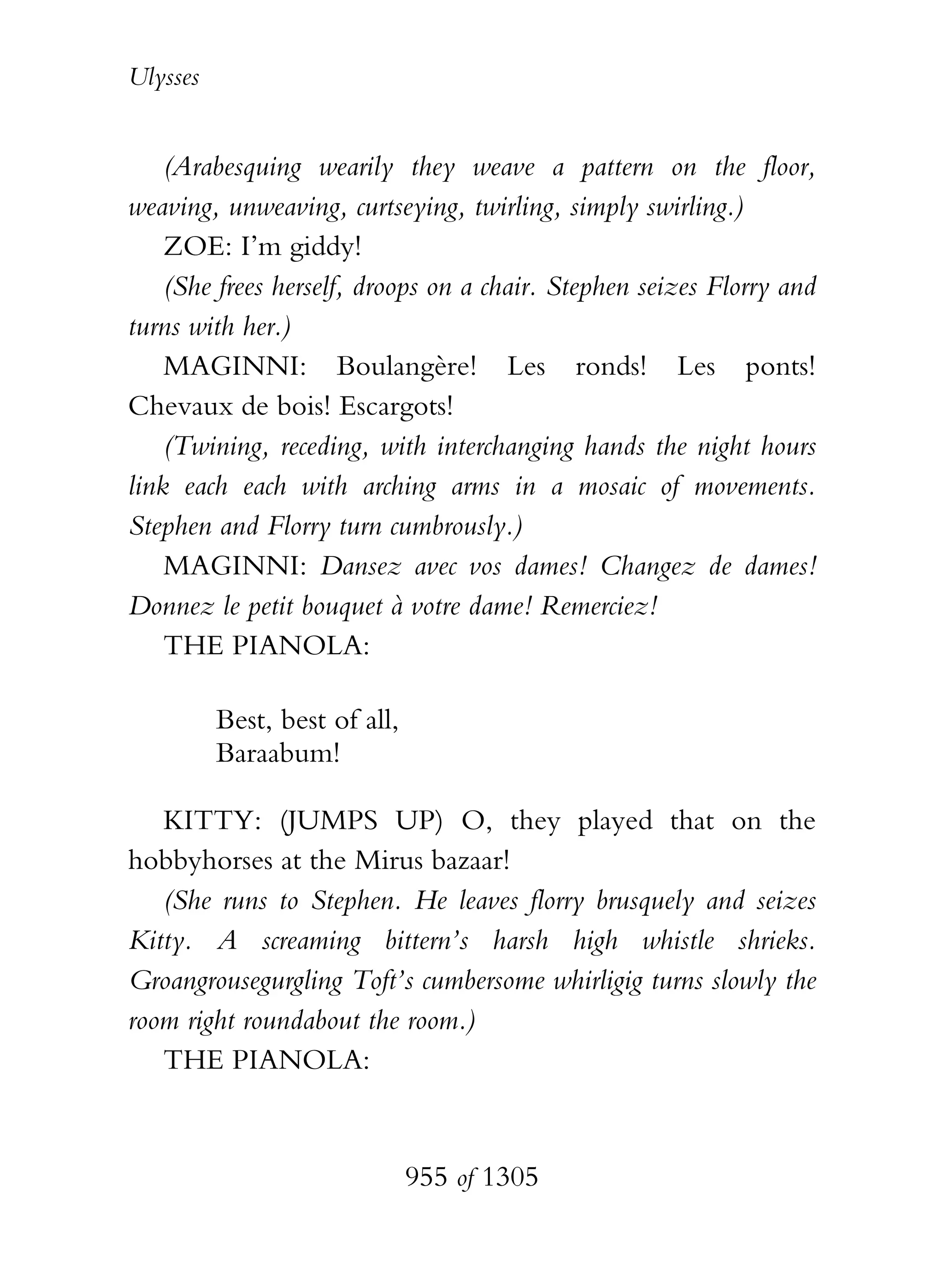 Ulysses


    (Arabesquing wearily they weave a pattern on the floor,
weaving, unweaving, curtseying, twirling, simply swirling.)
    ZOE: I’m giddy!
    (She frees herself, droops on a chair. Stephen seizes Florry and
turns with her.)
    MAGINNI: Boulangère! Les ronds! Les ponts!
Chevaux de bois! Escargots!
    (Twining, receding, with interchanging hands the night hours
link each each with arching arms in a mosaic of movements.
Stephen and Florry turn cumbrously.)
    MAGINNI: Dansez avec vos dames! Changez de dames!
Donnez le petit bouquet à votre dame! Remerciez!
    THE PIANOLA:

          Best, best of all,
          Baraabum!

   KITTY: (JUMPS UP) O, they played that on the
hobbyhorses at the Mirus bazaar!
   (She runs to Stephen. He leaves florry brusquely and seizes
Kitty. A screaming bittern’s harsh high whistle shrieks.
Groangrousegurgling Toft’s cumbersome whirligig turns slowly the
room right roundabout the room.)
   THE PIANOLA:


                               955 of 1305
 