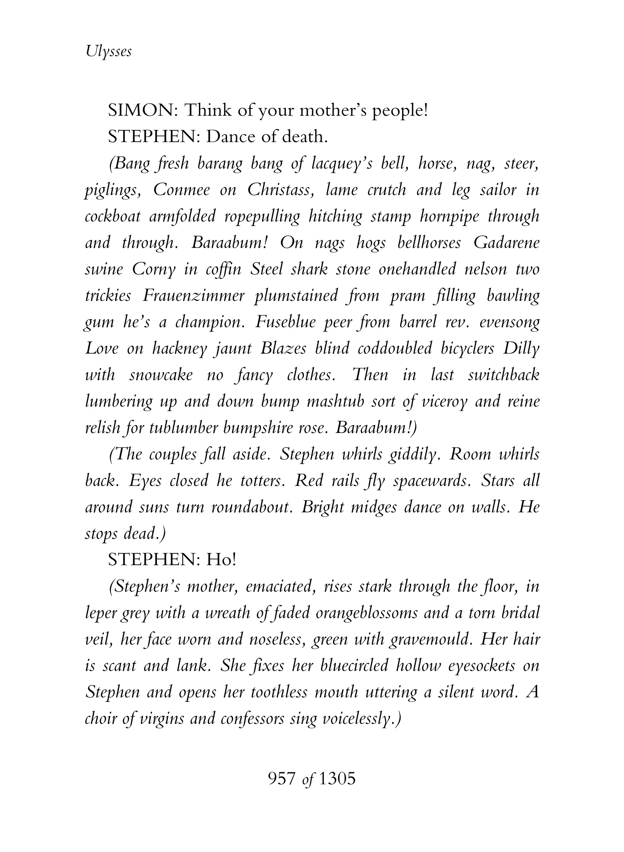 Ulysses


    SIMON: Think of your mother’s people!
    STEPHEN: Dance of death.
    (Bang fresh barang bang of lacquey’s bell, horse, nag, steer,
piglings, Conmee on Christass, lame crutch and leg sailor in
cockboat armfolded ropepulling hitching stamp hornpipe through
and through. Baraabum! On nags hogs bellhorses Gadarene
swine Corny in coffin Steel shark stone onehandled nelson two
trickies Frauenzimmer plumstained from pram filling bawling
gum he’s a champion. Fuseblue peer from barrel rev. evensong
Love on hackney jaunt Blazes blind coddoubled bicyclers Dilly
with snowcake no fancy clothes. Then in last switchback
lumbering up and down bump mashtub sort of viceroy and reine
relish for tublumber bumpshire rose. Baraabum!)
    (The couples fall aside. Stephen whirls giddily. Room whirls
back. Eyes closed he totters. Red rails fly spacewards. Stars all
around suns turn roundabout. Bright midges dance on walls. He
stops dead.)
    STEPHEN: Ho!
    (Stephen’s mother, emaciated, rises stark through the floor, in
leper grey with a wreath of faded orangeblossoms and a torn bridal
veil, her face worn and noseless, green with gravemould. Her hair
is scant and lank. She fixes her bluecircled hollow eyesockets on
Stephen and opens her toothless mouth uttering a silent word. A
choir of virgins and confessors sing voicelessly.)


                          957 of 1305
 