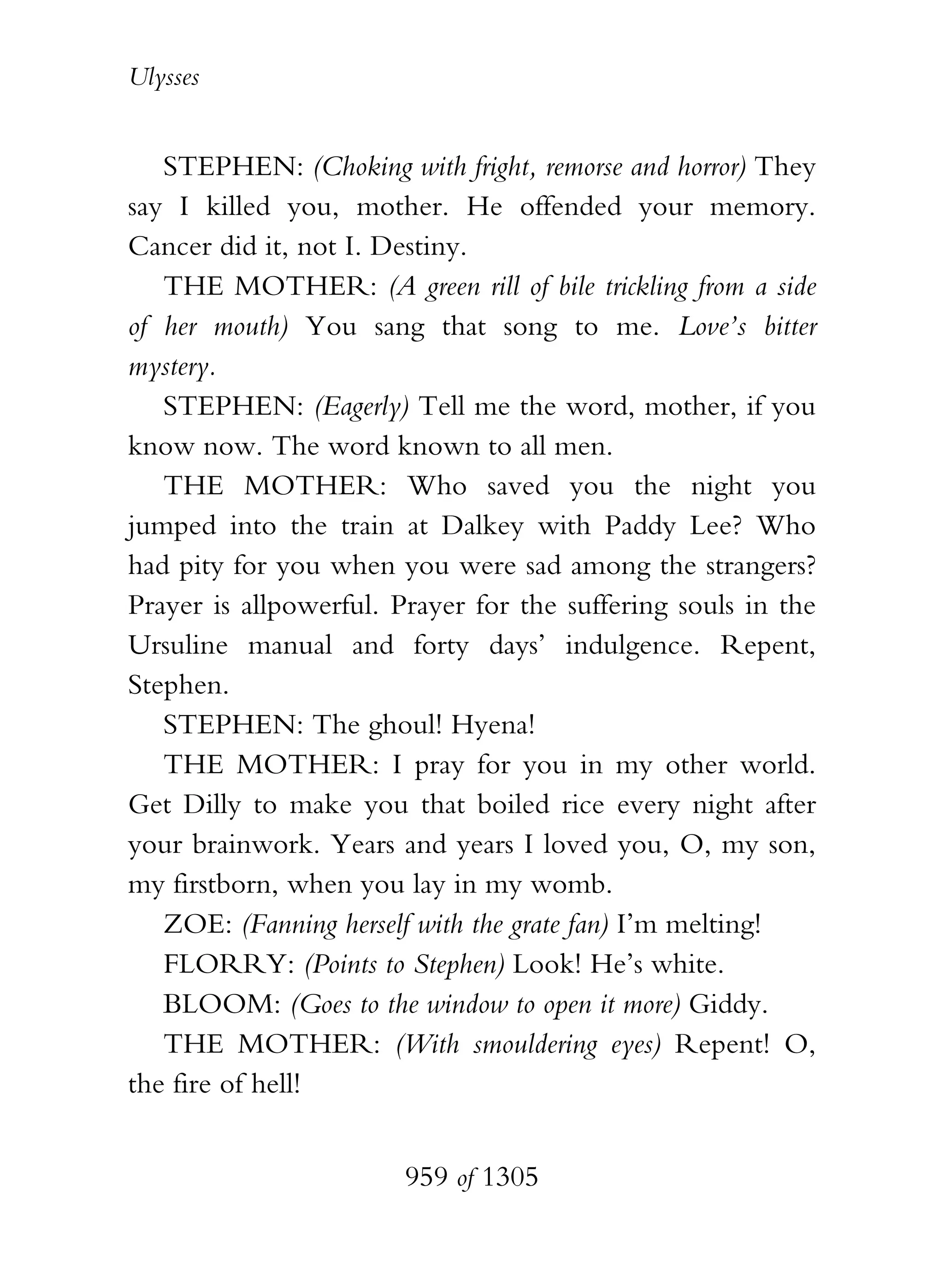 Ulysses


   STEPHEN: (Choking with fright, remorse and horror) They
say I killed you, mother. He offended your memory.
Cancer did it, not I. Destiny.
   THE MOTHER: (A green rill of bile trickling from a side
of her mouth) You sang that song to me. Love’s bitter
mystery.
   STEPHEN: (Eagerly) Tell me the word, mother, if you
know now. The word known to all men.
   THE MOTHER: Who saved you the night you
jumped into the train at Dalkey with Paddy Lee? Who
had pity for you when you were sad among the strangers?
Prayer is allpowerful. Prayer for the suffering souls in the
Ursuline manual and forty days’ indulgence. Repent,
Stephen.
   STEPHEN: The ghoul! Hyena!
   THE MOTHER: I pray for you in my other world.
Get Dilly to make you that boiled rice every night after
your brainwork. Years and years I loved you, O, my son,
my firstborn, when you lay in my womb.
   ZOE: (Fanning herself with the grate fan) I’m melting!
   FLORRY: (Points to Stephen) Look! He’s white.
   BLOOM: (Goes to the window to open it more) Giddy.
   THE MOTHER: (With smouldering eyes) Repent! O,
the fire of hell!


                        959 of 1305
 