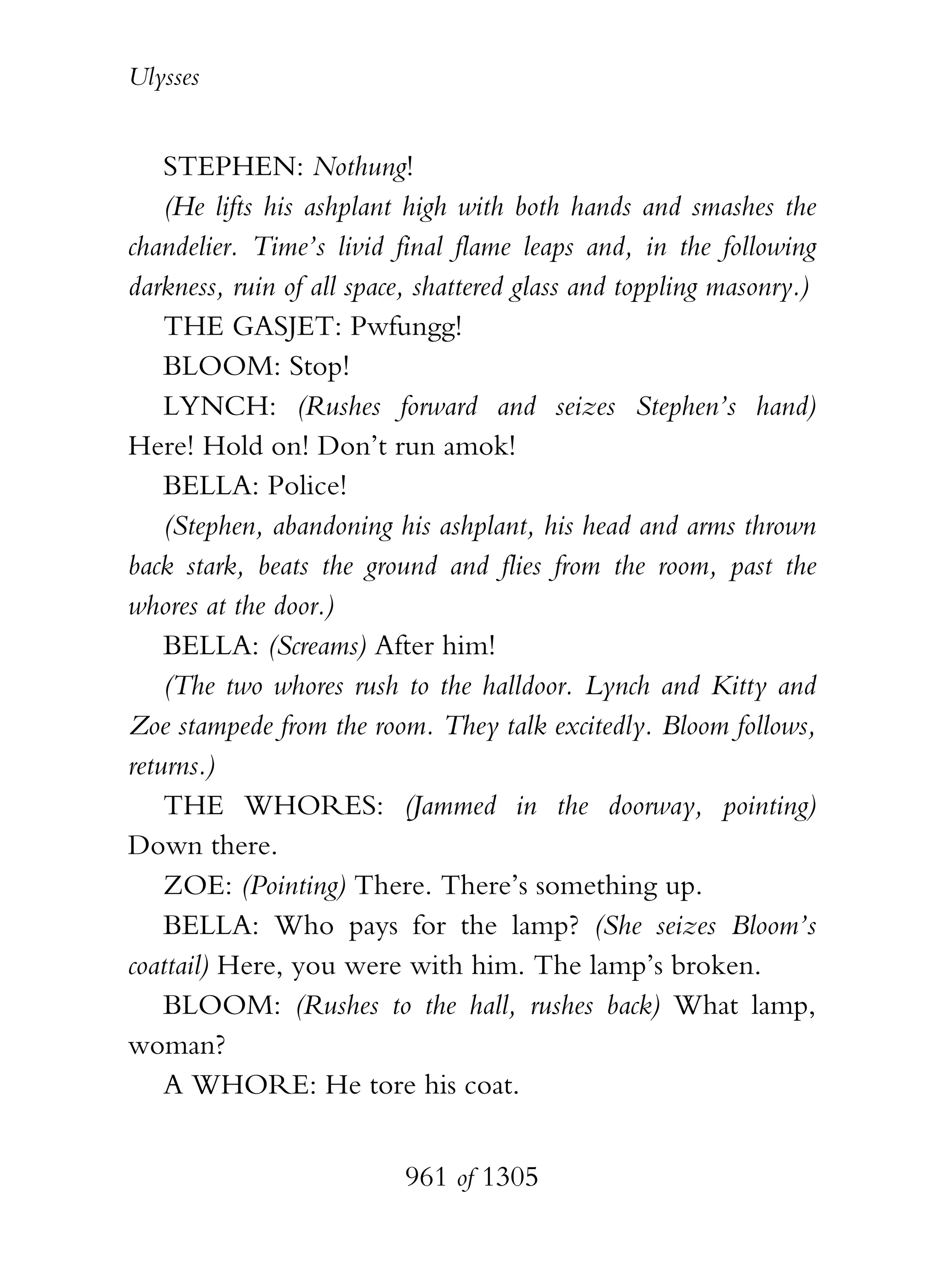 Ulysses


    STEPHEN: Nothung!
    (He lifts his ashplant high with both hands and smashes the
chandelier. Time’s livid final flame leaps and, in the following
darkness, ruin of all space, shattered glass and toppling masonry.)
    THE GASJET: Pwfungg!
    BLOOM: Stop!
    LYNCH: (Rushes forward and seizes Stephen’s hand)
Here! Hold on! Don’t run amok!
    BELLA: Police!
    (Stephen, abandoning his ashplant, his head and arms thrown
back stark, beats the ground and flies from the room, past the
whores at the door.)
    BELLA: (Screams) After him!
    (The two whores rush to the halldoor. Lynch and Kitty and
Zoe stampede from the room. They talk excitedly. Bloom follows,
returns.)
    THE WHORES: (Jammed in the doorway, pointing)
Down there.
    ZOE: (Pointing) There. There’s something up.
    BELLA: Who pays for the lamp? (She seizes Bloom’s
coattail) Here, you were with him. The lamp’s broken.
    BLOOM: (Rushes to the hall, rushes back) What lamp,
woman?
    A WHORE: He tore his coat.


                          961 of 1305
 