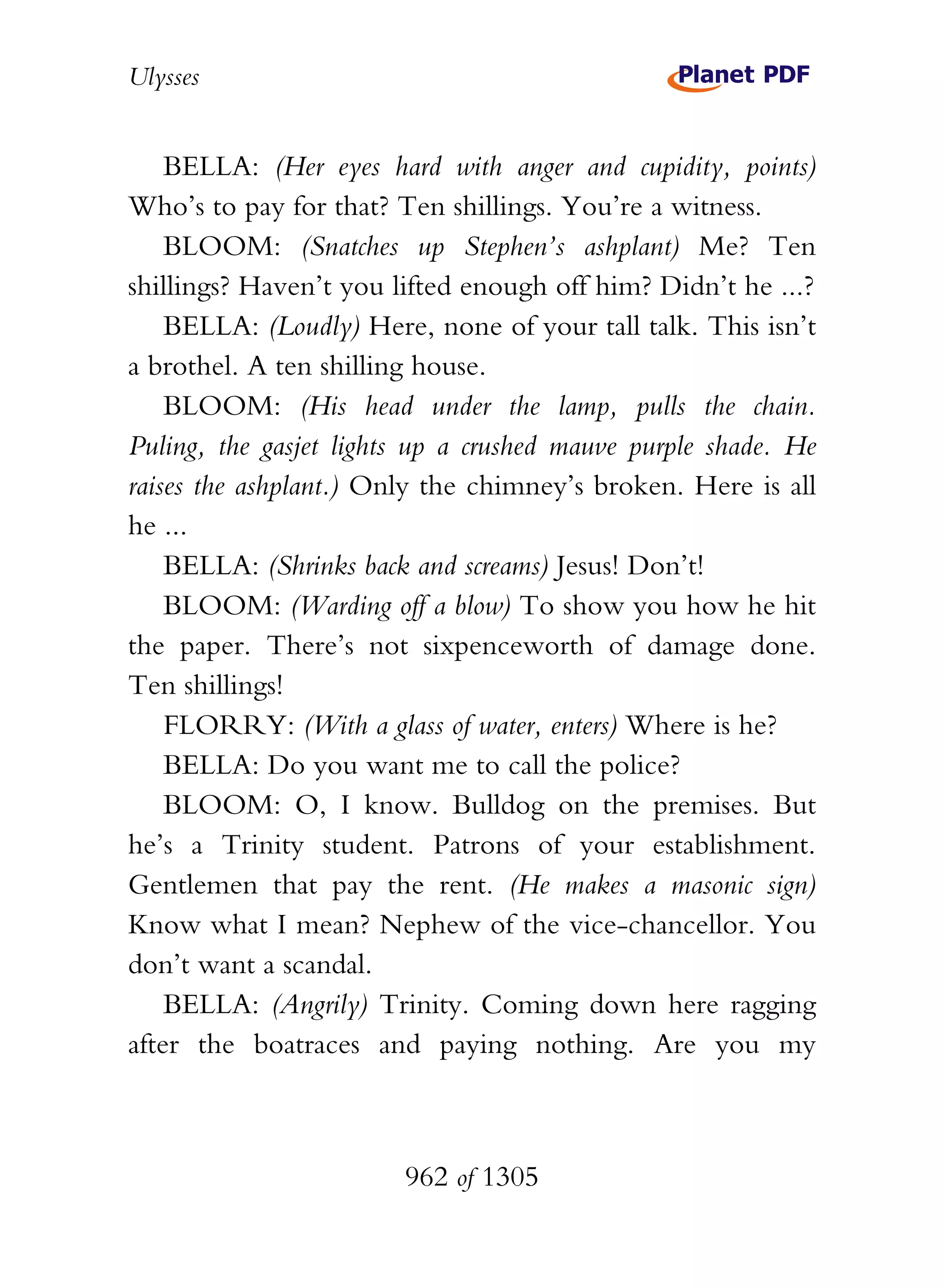 Ulysses


    BELLA: (Her eyes hard with anger and cupidity, points)
Who’s to pay for that? Ten shillings. You’re a witness.
    BLOOM: (Snatches up Stephen’s ashplant) Me? Ten
shillings? Haven’t you lifted enough off him? Didn’t he ...?
    BELLA: (Loudly) Here, none of your tall talk. This isn’t
a brothel. A ten shilling house.
    BLOOM: (His head under the lamp, pulls the chain.
Puling, the gasjet lights up a crushed mauve purple shade. He
raises the ashplant.) Only the chimney’s broken. Here is all
he ...
    BELLA: (Shrinks back and screams) Jesus! Don’t!
    BLOOM: (Warding off a blow) To show you how he hit
the paper. There’s not sixpenceworth of damage done.
Ten shillings!
    FLORRY: (With a glass of water, enters) Where is he?
    BELLA: Do you want me to call the police?
    BLOOM: O, I know. Bulldog on the premises. But
he’s a Trinity student. Patrons of your establishment.
Gentlemen that pay the rent. (He makes a masonic sign)
Know what I mean? Nephew of the vice-chancellor. You
don’t want a scandal.
    BELLA: (Angrily) Trinity. Coming down here ragging
after the boatraces and paying nothing. Are you my



                        962 of 1305
 