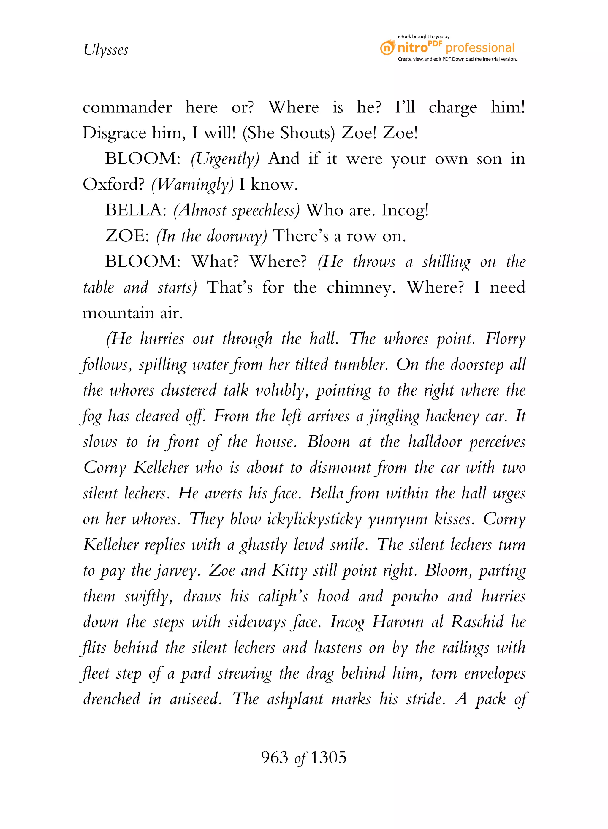 eBook brought to you by


Ulysses                                          Create, view, and edit PDF. Download the free trial version.




commander here or? Where is he? I’ll charge him!
Disgrace him, I will! (She Shouts) Zoe! Zoe!
     BLOOM: (Urgently) And if it were your own son in
Oxford? (Warningly) I know.
     BELLA: (Almost speechless) Who are. Incog!
     ZOE: (In the doorway) There’s a row on.
     BLOOM: What? Where? (He throws a shilling on the
table and starts) That’s for the chimney. Where? I need
mountain air.
     (He hurries out through the hall. The whores point. Florry
follows, spilling water from her tilted tumbler. On the doorstep all
the whores clustered talk volubly, pointing to the right where the
fog has cleared off. From the left arrives a jingling hackney car. It
slows to in front of the house. Bloom at the halldoor perceives
Corny Kelleher who is about to dismount from the car with two
silent lechers. He averts his face. Bella from within the hall urges
on her whores. They blow ickylickysticky yumyum kisses. Corny
Kelleher replies with a ghastly lewd smile. The silent lechers turn
to pay the jarvey. Zoe and Kitty still point right. Bloom, parting
them swiftly, draws his caliph’s hood and poncho and hurries
down the steps with sideways face. Incog Haroun al Raschid he
flits behind the silent lechers and hastens on by the railings with
fleet step of a pard strewing the drag behind him, torn envelopes
drenched in aniseed. The ashplant marks his stride. A pack of


                           963 of 1305
 