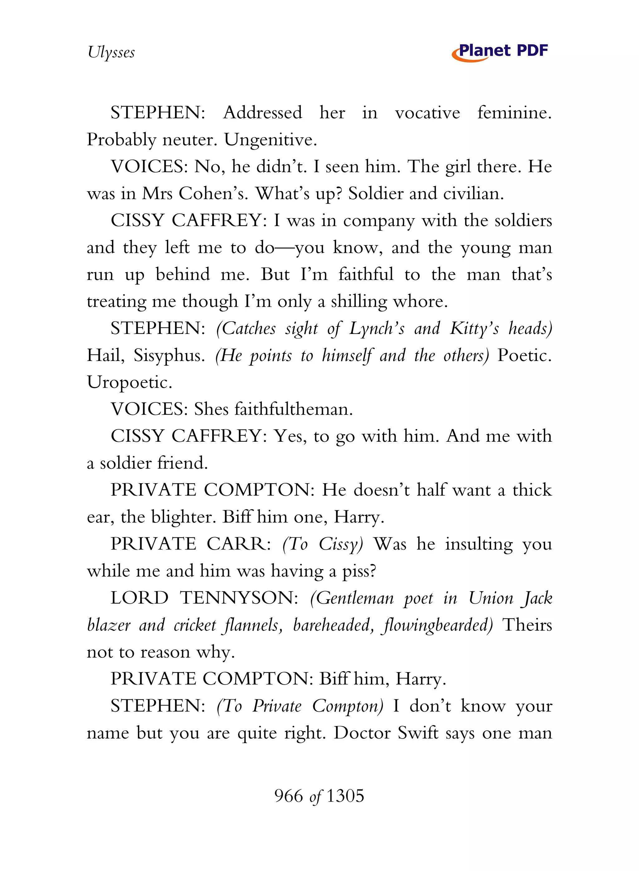 Ulysses


   STEPHEN: Addressed her in vocative feminine.
Probably neuter. Ungenitive.
   VOICES: No, he didn’t. I seen him. The girl there. He
was in Mrs Cohen’s. What’s up? Soldier and civilian.
   CISSY CAFFREY: I was in company with the soldiers
and they left me to do—you know, and the young man
run up behind me. But I’m faithful to the man that’s
treating me though I’m only a shilling whore.
   STEPHEN: (Catches sight of Lynch’s and Kitty’s heads)
Hail, Sisyphus. (He points to himself and the others) Poetic.
Uropoetic.
   VOICES: Shes faithfultheman.
   CISSY CAFFREY: Yes, to go with him. And me with
a soldier friend.
   PRIVATE COMPTON: He doesn’t half want a thick
ear, the blighter. Biff him one, Harry.
   PRIVATE CARR: (To Cissy) Was he insulting you
while me and him was having a piss?
   LORD TENNYSON: (Gentleman poet in Union Jack
blazer and cricket flannels, bareheaded, flowingbearded) Theirs
not to reason why.
   PRIVATE COMPTON: Biff him, Harry.
   STEPHEN: (To Private Compton) I don’t know your
name but you are quite right. Doctor Swift says one man


                         966 of 1305
 