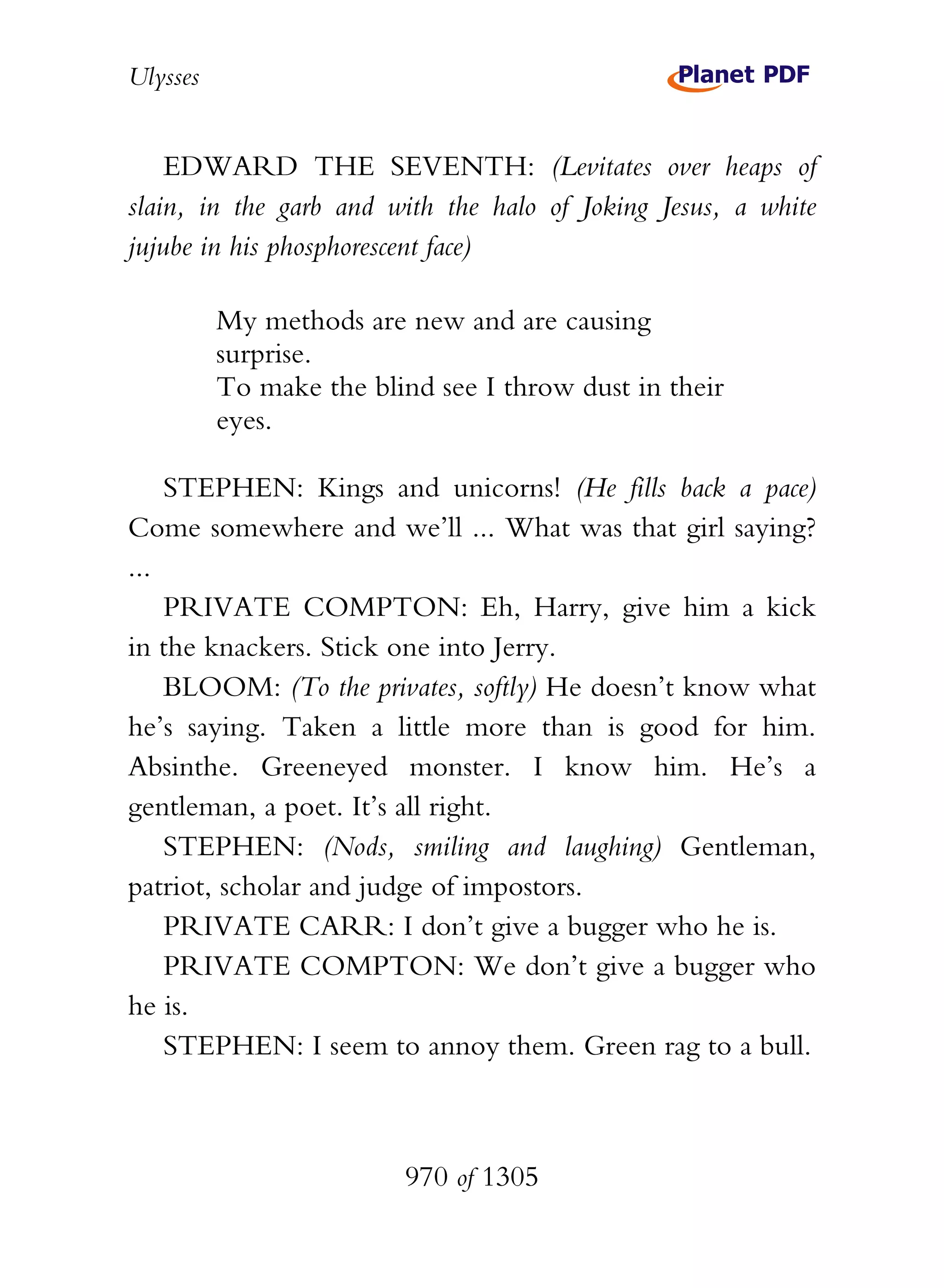 Ulysses


    EDWARD THE SEVENTH: (Levitates over heaps of
slain, in the garb and with the halo of Joking Jesus, a white
jujube in his phosphorescent face)

          My methods are new and are causing
          surprise.
          To make the blind see I throw dust in their
          eyes.

    STEPHEN: Kings and unicorns! (He fills back a pace)
Come somewhere and we’ll ... What was that girl saying?
...
    PRIVATE COMPTON: Eh, Harry, give him a kick
in the knackers. Stick one into Jerry.
    BLOOM: (To the privates, softly) He doesn’t know what
he’s saying. Taken a little more than is good for him.
Absinthe. Greeneyed monster. I know him. He’s a
gentleman, a poet. It’s all right.
    STEPHEN: (Nods, smiling and laughing) Gentleman,
patriot, scholar and judge of impostors.
    PRIVATE CARR: I don’t give a bugger who he is.
    PRIVATE COMPTON: We don’t give a bugger who
he is.
    STEPHEN: I seem to annoy them. Green rag to a bull.



                         970 of 1305
 