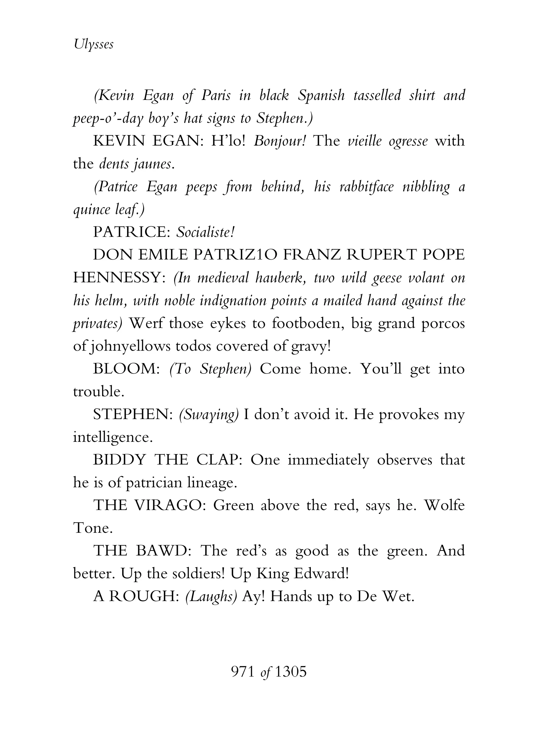 Ulysses


    (Kevin Egan of Paris in black Spanish tasselled shirt and
peep-o’-day boy’s hat signs to Stephen.)
    KEVIN EGAN: H’lo! Bonjour! The vieille ogresse with
the dents jaunes.
    (Patrice Egan peeps from behind, his rabbitface nibbling a
quince leaf.)
    PATRICE: Socialiste!
    DON EMILE PATRIZ1O FRANZ RUPERT POPE
HENNESSY: (In medieval hauberk, two wild geese volant on
his helm, with noble indignation points a mailed hand against the
privates) Werf those eykes to footboden, big grand porcos
of johnyellows todos covered of gravy!
    BLOOM: (To Stephen) Come home. You’ll get into
trouble.
    STEPHEN: (Swaying) I don’t avoid it. He provokes my
intelligence.
    BIDDY THE CLAP: One immediately observes that
he is of patrician lineage.
    THE VIRAGO: Green above the red, says he. Wolfe
Tone.
    THE BAWD: The red’s as good as the green. And
better. Up the soldiers! Up King Edward!
    A ROUGH: (Laughs) Ay! Hands up to De Wet.



                          971 of 1305
 