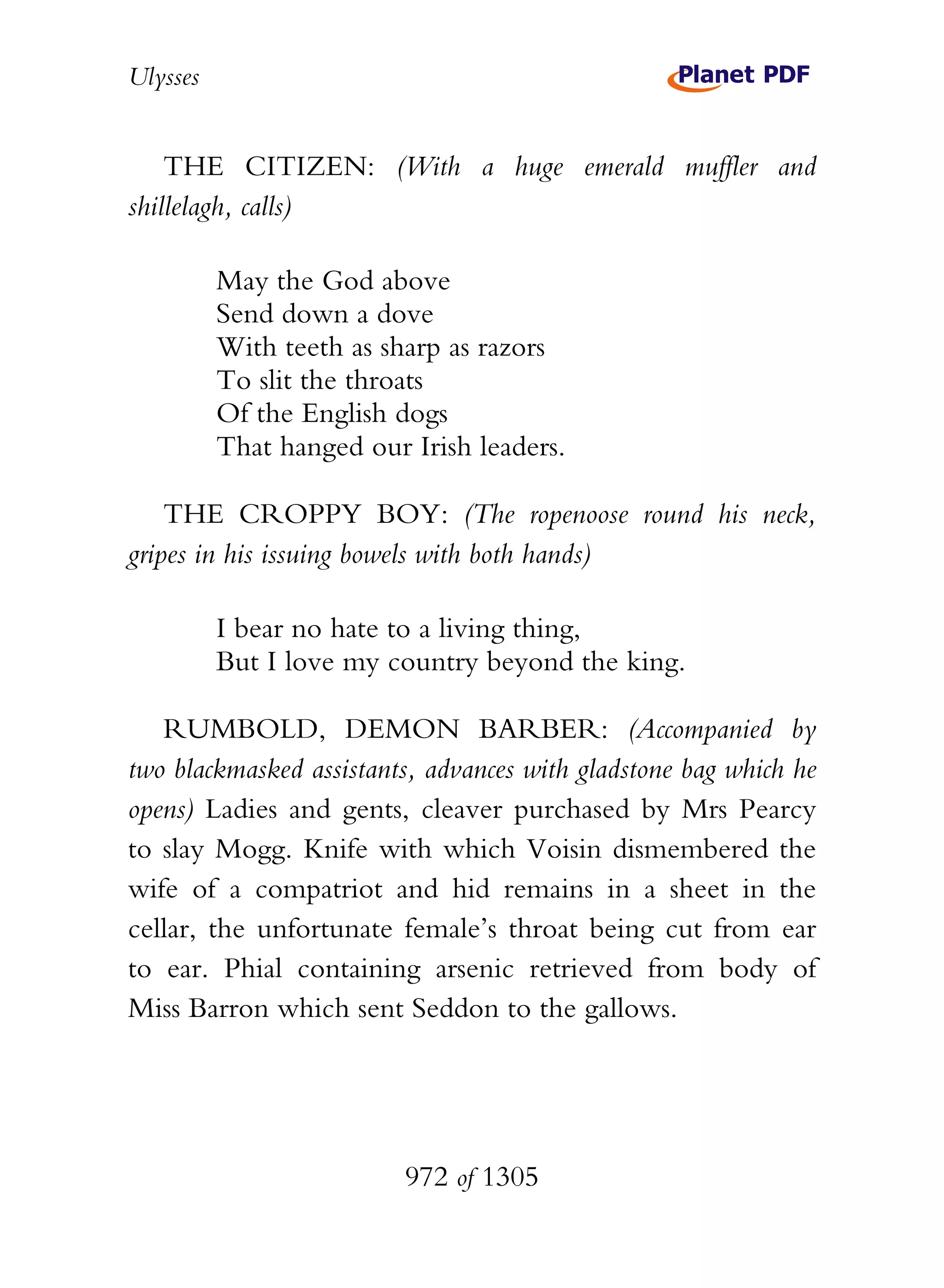 Ulysses


    THE CITIZEN: (With a huge emerald muffler and
shillelagh, calls)

          May the God above
          Send down a dove
          With teeth as sharp as razors
          To slit the throats
          Of the English dogs
          That hanged our Irish leaders.

    THE CROPPY BOY: (The ropenoose round his neck,
gripes in his issuing bowels with both hands)

          I bear no hate to a living thing,
          But I love my country beyond the king.

   RUMBOLD, DEMON BARBER: (Accompanied by
two blackmasked assistants, advances with gladstone bag which he
opens) Ladies and gents, cleaver purchased by Mrs Pearcy
to slay Mogg. Knife with which Voisin dismembered the
wife of a compatriot and hid remains in a sheet in the
cellar, the unfortunate female’s throat being cut from ear
to ear. Phial containing arsenic retrieved from body of
Miss Barron which sent Seddon to the gallows.




                          972 of 1305
 