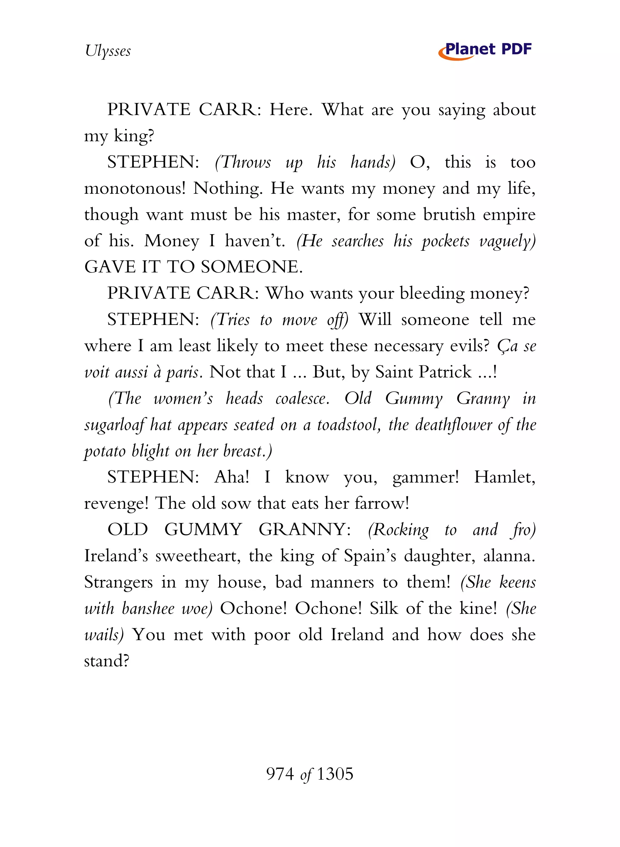 Ulysses


    PRIVATE CARR: Here. What are you saying about
my king?
    STEPHEN: (Throws up his hands) O, this is too
monotonous! Nothing. He wants my money and my life,
though want must be his master, for some brutish empire
of his. Money I haven’t. (He searches his pockets vaguely)
GAVE IT TO SOMEONE.
    PRIVATE CARR: Who wants your bleeding money?
    STEPHEN: (Tries to move off) Will someone tell me
where I am least likely to meet these necessary evils? Ça se
voit aussi à paris. Not that I ... But, by Saint Patrick ...!
    (The women’s heads coalesce. Old Gummy Granny in
sugarloaf hat appears seated on a toadstool, the deathflower of the
potato blight on her breast.)
    STEPHEN: Aha! I know you, gammer! Hamlet,
revenge! The old sow that eats her farrow!
    OLD GUMMY GRANNY: (Rocking to and fro)
Ireland’s sweetheart, the king of Spain’s daughter, alanna.
Strangers in my house, bad manners to them! (She keens
with banshee woe) Ochone! Ochone! Silk of the kine! (She
wails) You met with poor old Ireland and how does she
stand?




                          974 of 1305
 