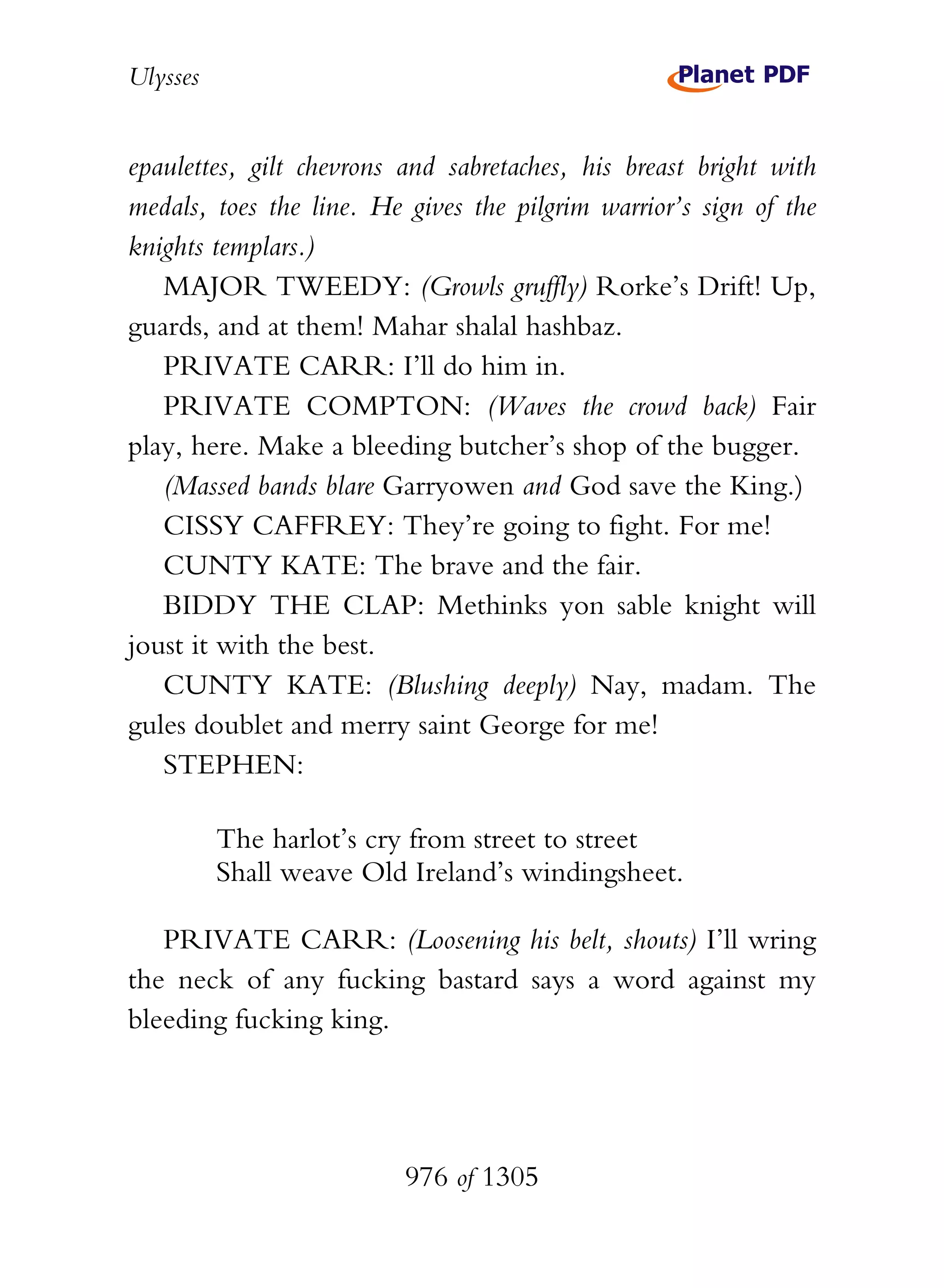 Ulysses


epaulettes, gilt chevrons and sabretaches, his breast bright with
medals, toes the line. He gives the pilgrim warrior’s sign of the
knights templars.)
   MAJOR TWEEDY: (Growls gruffly) Rorke’s Drift! Up,
guards, and at them! Mahar shalal hashbaz.
   PRIVATE CARR: I’ll do him in.
   PRIVATE COMPTON: (Waves the crowd back) Fair
play, here. Make a bleeding butcher’s shop of the bugger.
   (Massed bands blare Garryowen and God save the King.)
   CISSY CAFFREY: They’re going to fight. For me!
   CUNTY KATE: The brave and the fair.
   BIDDY THE CLAP: Methinks yon sable knight will
joust it with the best.
   CUNTY KATE: (Blushing deeply) Nay, madam. The
gules doublet and merry saint George for me!
   STEPHEN:

          The harlot’s cry from street to street
          Shall weave Old Ireland’s windingsheet.

   PRIVATE CARR: (Loosening his belt, shouts) I’ll wring
the neck of any fucking bastard says a word against my
bleeding fucking king.




                          976 of 1305
 