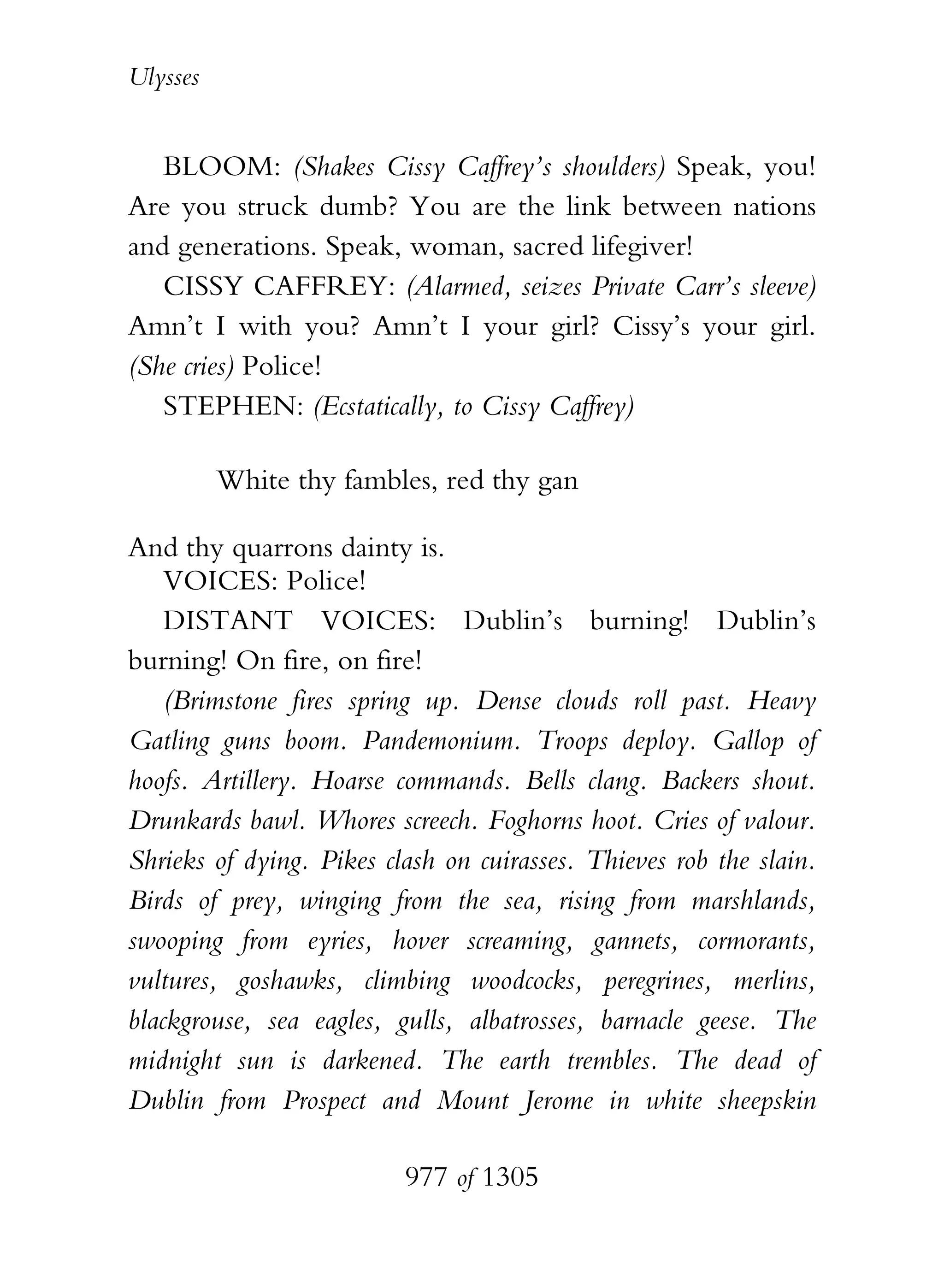Ulysses


   BLOOM: (Shakes Cissy Caffrey’s shoulders) Speak, you!
Are you struck dumb? You are the link between nations
and generations. Speak, woman, sacred lifegiver!
   CISSY CAFFREY: (Alarmed, seizes Private Carr’s sleeve)
Amn’t I with you? Amn’t I your girl? Cissy’s your girl.
(She cries) Police!
   STEPHEN: (Ecstatically, to Cissy Caffrey)

          White thy fambles, red thy gan

And thy quarrons dainty is.
    VOICES: Police!
    DISTANT VOICES: Dublin’s burning! Dublin’s
burning! On fire, on fire!
    (Brimstone fires spring up. Dense clouds roll past. Heavy
Gatling guns boom. Pandemonium. Troops deploy. Gallop of
hoofs. Artillery. Hoarse commands. Bells clang. Backers shout.
Drunkards bawl. Whores screech. Foghorns hoot. Cries of valour.
Shrieks of dying. Pikes clash on cuirasses. Thieves rob the slain.
Birds of prey, winging from the sea, rising from marshlands,
swooping from eyries, hover screaming, gannets, cormorants,
vultures, goshawks, climbing woodcocks, peregrines, merlins,
blackgrouse, sea eagles, gulls, albatrosses, barnacle geese. The
midnight sun is darkened. The earth trembles. The dead of
Dublin from Prospect and Mount Jerome in white sheepskin

                          977 of 1305
 