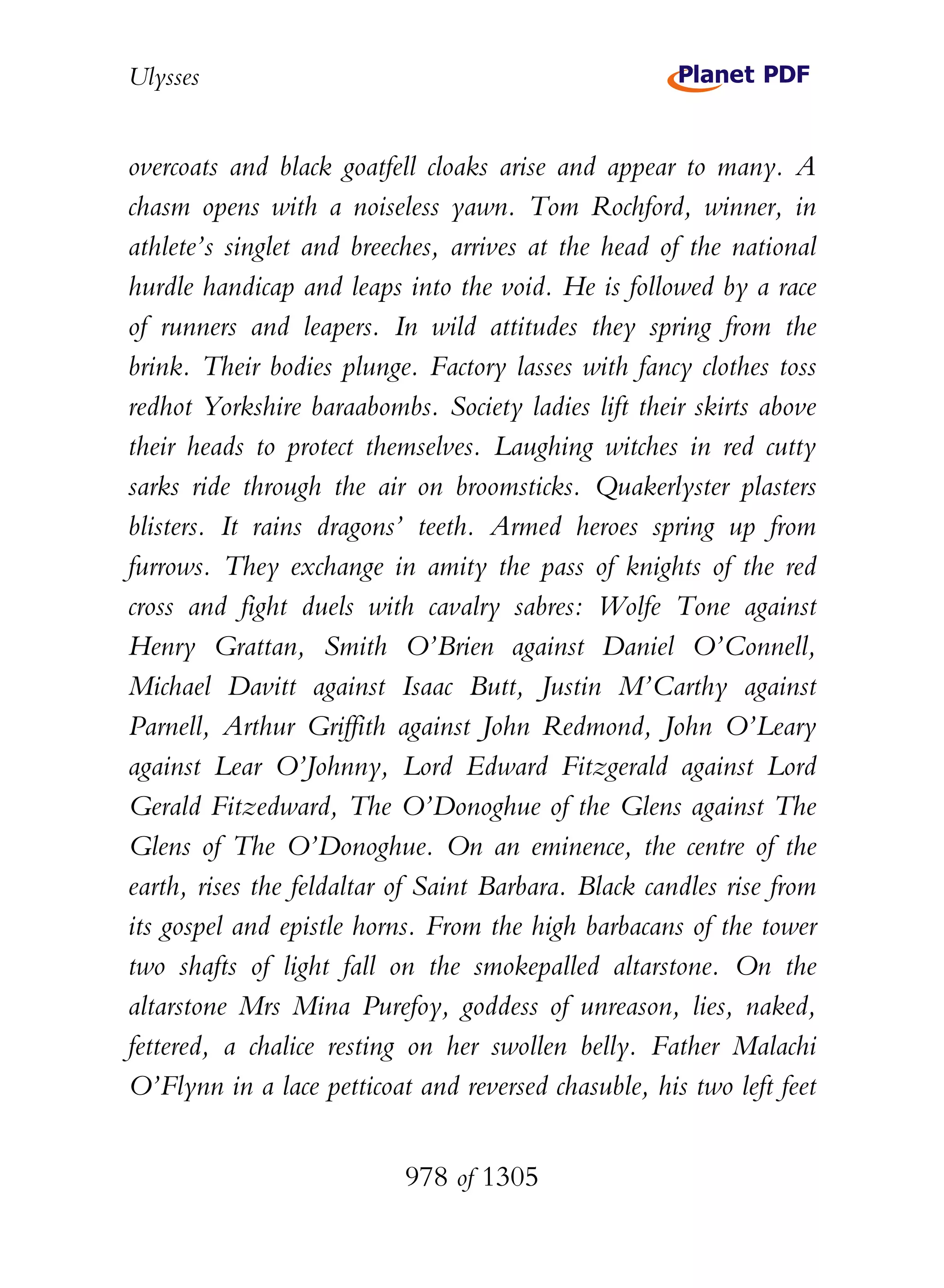 Ulysses


overcoats and black goatfell cloaks arise and appear to many. A
chasm opens with a noiseless yawn. Tom Rochford, winner, in
athlete’s singlet and breeches, arrives at the head of the national
hurdle handicap and leaps into the void. He is followed by a race
of runners and leapers. In wild attitudes they spring from the
brink. Their bodies plunge. Factory lasses with fancy clothes toss
redhot Yorkshire baraabombs. Society ladies lift their skirts above
their heads to protect themselves. Laughing witches in red cutty
sarks ride through the air on broomsticks. Quakerlyster plasters
blisters. It rains dragons’ teeth. Armed heroes spring up from
furrows. They exchange in amity the pass of knights of the red
cross and fight duels with cavalry sabres: Wolfe Tone against
Henry Grattan, Smith O’Brien against Daniel O’Connell,
Michael Davitt against Isaac Butt, Justin M’Carthy against
Parnell, Arthur Griffith against John Redmond, John O’Leary
against Lear O’Johnny, Lord Edward Fitzgerald against Lord
Gerald Fitzedward, The O’Donoghue of the Glens against The
Glens of The O’Donoghue. On an eminence, the centre of the
earth, rises the feldaltar of Saint Barbara. Black candles rise from
its gospel and epistle horns. From the high barbacans of the tower
two shafts of light fall on the smokepalled altarstone. On the
altarstone Mrs Mina Purefoy, goddess of unreason, lies, naked,
fettered, a chalice resting on her swollen belly. Father Malachi
O’Flynn in a lace petticoat and reversed chasuble, his two left feet


                           978 of 1305
 