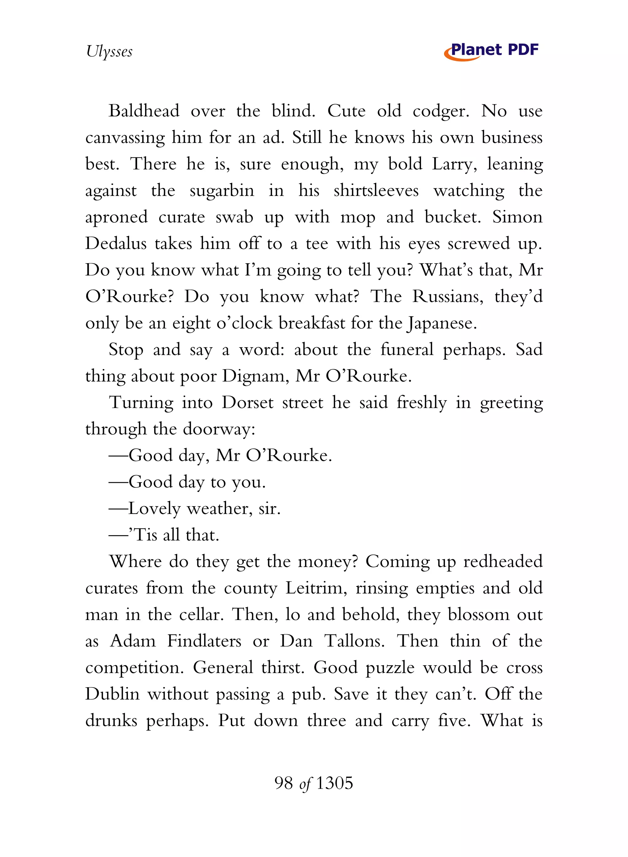 Ulysses


   Baldhead over the blind. Cute old codger. No use
canvassing him for an ad. Still he knows his own business
best. There he is, sure enough, my bold Larry, leaning
against the sugarbin in his shirtsleeves watching the
aproned curate swab up with mop and bucket. Simon
Dedalus takes him off to a tee with his eyes screwed up.
Do you know what I’m going to tell you? What’s that, Mr
O’Rourke? Do you know what? The Russians, they’d
only be an eight o’clock breakfast for the Japanese.
   Stop and say a word: about the funeral perhaps. Sad
thing about poor Dignam, Mr O’Rourke.
   Turning into Dorset street he said freshly in greeting
through the doorway:
   —Good day, Mr O’Rourke.
   —Good day to you.
   —Lovely weather, sir.
   —’Tis all that.
   Where do they get the money? Coming up redheaded
curates from the county Leitrim, rinsing empties and old
man in the cellar. Then, lo and behold, they blossom out
as Adam Findlaters or Dan Tallons. Then thin of the
competition. General thirst. Good puzzle would be cross
Dublin without passing a pub. Save it they can’t. Off the
drunks perhaps. Put down three and carry five. What is


                       98 of 1305
 