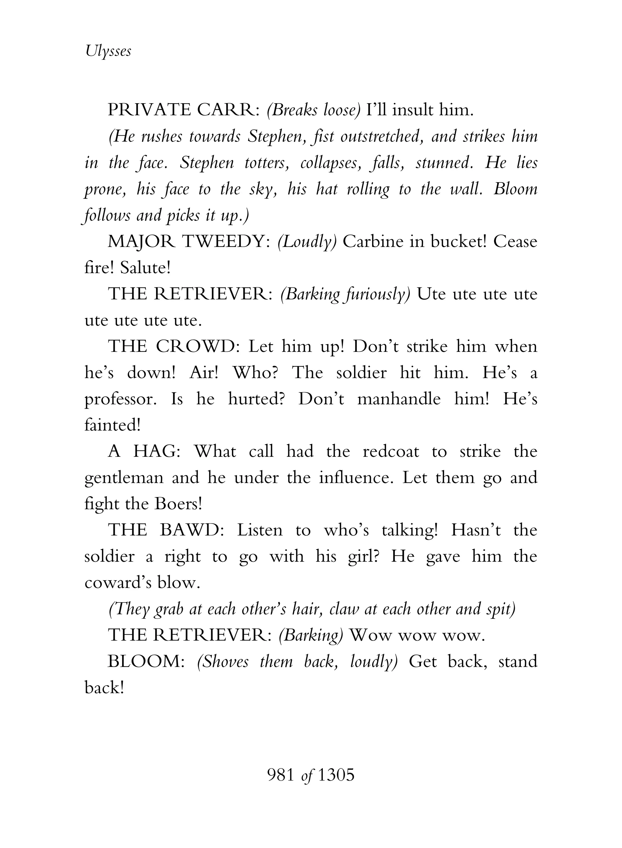 Ulysses


    PRIVATE CARR: (Breaks loose) I’ll insult him.
    (He rushes towards Stephen, fist outstretched, and strikes him
in the face. Stephen totters, collapses, falls, stunned. He lies
prone, his face to the sky, his hat rolling to the wall. Bloom
follows and picks it up.)
    MAJOR TWEEDY: (Loudly) Carbine in bucket! Cease
fire! Salute!
    THE RETRIEVER: (Barking furiously) Ute ute ute ute
ute ute ute ute.
    THE CROWD: Let him up! Don’t strike him when
he’s down! Air! Who? The soldier hit him. He’s a
professor. Is he hurted? Don’t manhandle him! He’s
fainted!
    A HAG: What call had the redcoat to strike the
gentleman and he under the influence. Let them go and
fight the Boers!
    THE BAWD: Listen to who’s talking! Hasn’t the
soldier a right to go with his girl? He gave him the
coward’s blow.
    (They grab at each other’s hair, claw at each other and spit)
    THE RETRIEVER: (Barking) Wow wow wow.
    BLOOM: (Shoves them back, loudly) Get back, stand
back!



                          981 of 1305
 