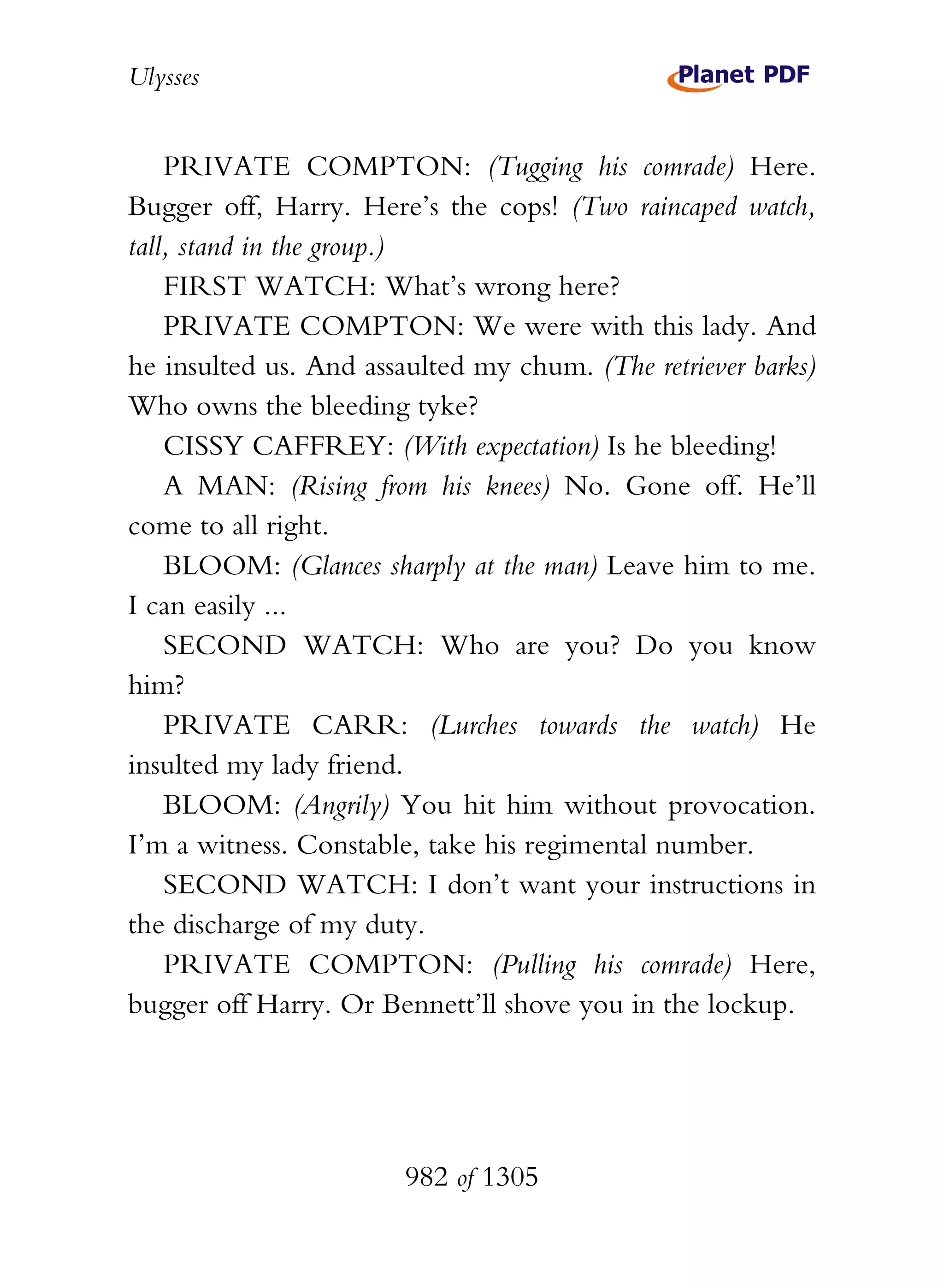 Ulysses


    PRIVATE COMPTON: (Tugging his comrade) Here.
Bugger off, Harry. Here’s the cops! (Two raincaped watch,
tall, stand in the group.)
    FIRST WATCH: What’s wrong here?
    PRIVATE COMPTON: We were with this lady. And
he insulted us. And assaulted my chum. (The retriever barks)
Who owns the bleeding tyke?
    CISSY CAFFREY: (With expectation) Is he bleeding!
    A MAN: (Rising from his knees) No. Gone off. He’ll
come to all right.
    BLOOM: (Glances sharply at the man) Leave him to me.
I can easily ...
    SECOND WATCH: Who are you? Do you know
him?
    PRIVATE CARR: (Lurches towards the watch) He
insulted my lady friend.
    BLOOM: (Angrily) You hit him without provocation.
I’m a witness. Constable, take his regimental number.
    SECOND WATCH: I don’t want your instructions in
the discharge of my duty.
    PRIVATE COMPTON: (Pulling his comrade) Here,
bugger off Harry. Or Bennett’ll shove you in the lockup.




                        982 of 1305
 