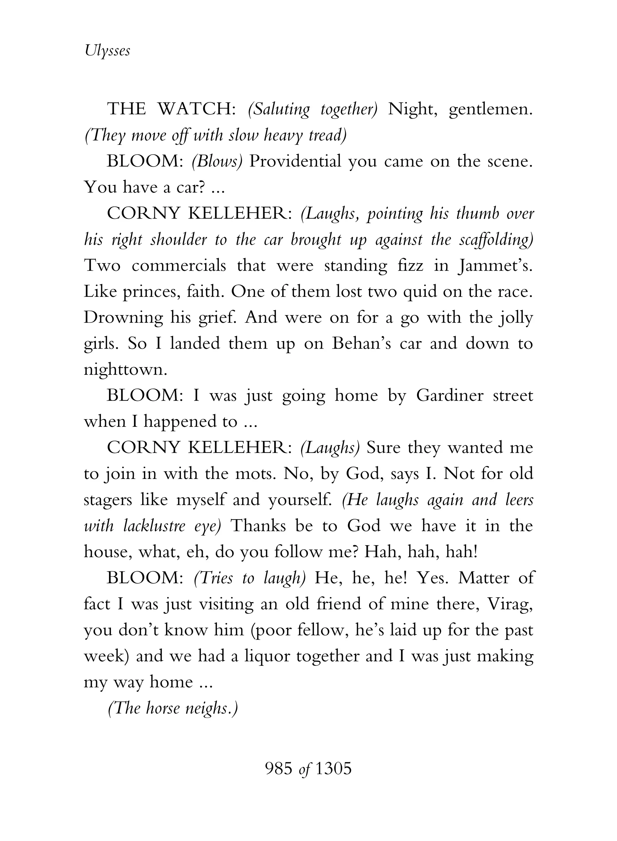 Ulysses


    THE WATCH: (Saluting together) Night, gentlemen.
(They move off with slow heavy tread)
    BLOOM: (Blows) Providential you came on the scene.
You have a car? ...
    CORNY KELLEHER: (Laughs, pointing his thumb over
his right shoulder to the car brought up against the scaffolding)
Two commercials that were standing fizz in Jammet’s.
Like princes, faith. One of them lost two quid on the race.
Drowning his grief. And were on for a go with the jolly
girls. So I landed them up on Behan’s car and down to
nighttown.
    BLOOM: I was just going home by Gardiner street
when I happened to ...
    CORNY KELLEHER: (Laughs) Sure they wanted me
to join in with the mots. No, by God, says I. Not for old
stagers like myself and yourself. (He laughs again and leers
with lacklustre eye) Thanks be to God we have it in the
house, what, eh, do you follow me? Hah, hah, hah!
    BLOOM: (Tries to laugh) He, he, he! Yes. Matter of
fact I was just visiting an old friend of mine there, Virag,
you don’t know him (poor fellow, he’s laid up for the past
week) and we had a liquor together and I was just making
my way home ...
    (The horse neighs.)


                          985 of 1305
 