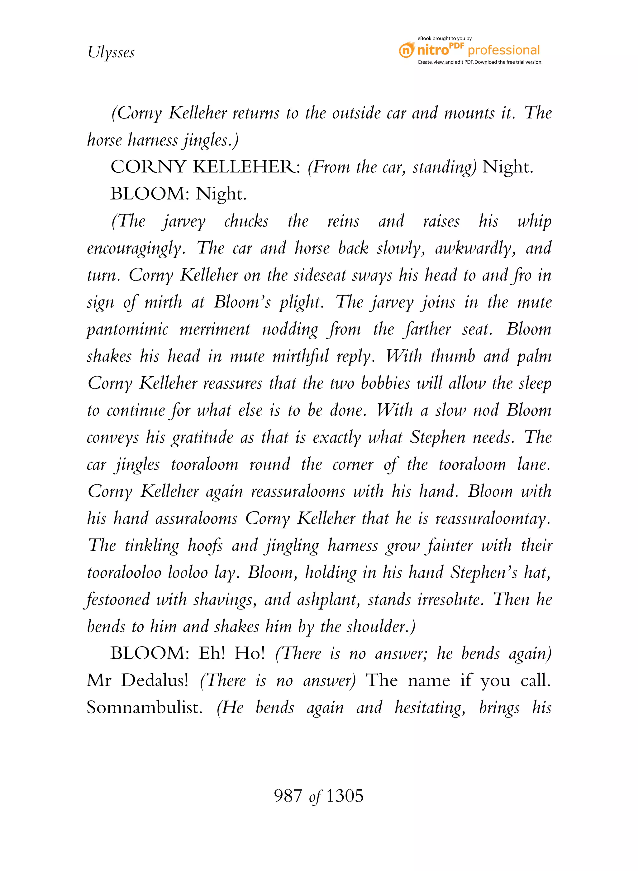 eBook brought to you by


Ulysses                                       Create, view, and edit PDF. Download the free trial version.




    (Corny Kelleher returns to the outside car and mounts it. The
horse harness jingles.)
    CORNY KELLEHER: (From the car, standing) Night.
    BLOOM: Night.
    (The jarvey chucks the reins and raises his whip
encouragingly. The car and horse back slowly, awkwardly, and
turn. Corny Kelleher on the sideseat sways his head to and fro in
sign of mirth at Bloom’s plight. The jarvey joins in the mute
pantomimic merriment nodding from the farther seat. Bloom
shakes his head in mute mirthful reply. With thumb and palm
Corny Kelleher reassures that the two bobbies will allow the sleep
to continue for what else is to be done. With a slow nod Bloom
conveys his gratitude as that is exactly what Stephen needs. The
car jingles tooraloom round the corner of the tooraloom lane.
Corny Kelleher again reassuralooms with his hand. Bloom with
his hand assuralooms Corny Kelleher that he is reassuraloomtay.
The tinkling hoofs and jingling harness grow fainter with their
tooralooloo looloo lay. Bloom, holding in his hand Stephen’s hat,
festooned with shavings, and ashplant, stands irresolute. Then he
bends to him and shakes him by the shoulder.)
    BLOOM: Eh! Ho! (There is no answer; he bends again)
Mr Dedalus! (There is no answer) The name if you call.
Somnambulist. (He bends again and hesitating, brings his



                          987 of 1305
 