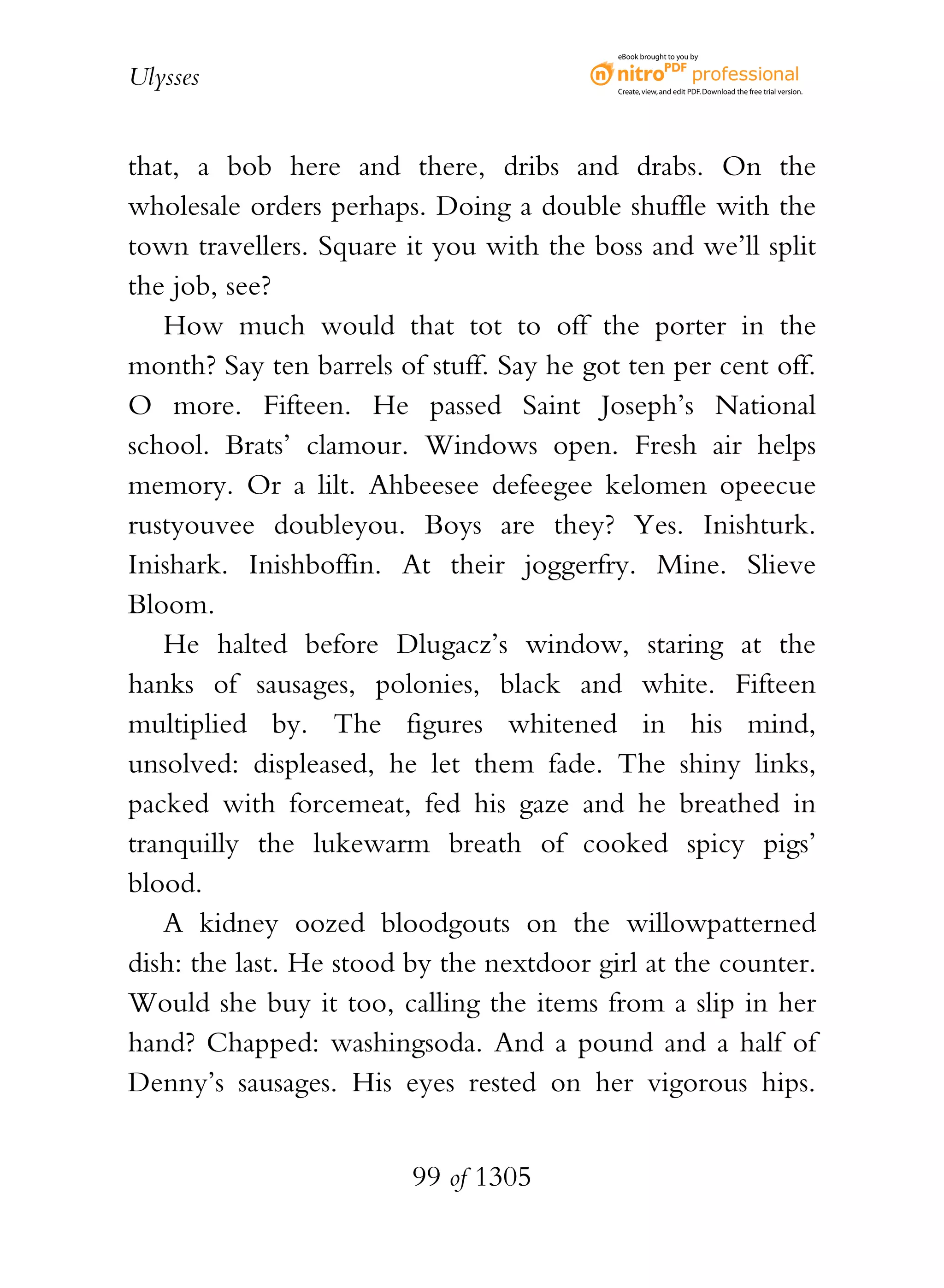 eBook brought to you by


Ulysses                                    Create, view, and edit PDF. Download the free trial version.




that, a bob here and there, dribs and drabs. On the
wholesale orders perhaps. Doing a double shuffle with the
town travellers. Square it you with the boss and we’ll split
the job, see?
   How much would that tot to off the porter in the
month? Say ten barrels of stuff. Say he got ten per cent off.
O more. Fifteen. He passed Saint Joseph’s National
school. Brats’ clamour. Windows open. Fresh air helps
memory. Or a lilt. Ahbeesee defeegee kelomen opeecue
rustyouvee doubleyou. Boys are they? Yes. Inishturk.
Inishark. Inishboffin. At their joggerfry. Mine. Slieve
Bloom.
   He halted before Dlugacz’s window, staring at the
hanks of sausages, polonies, black and white. Fifteen
multiplied by. The figures whitened in his mind,
unsolved: displeased, he let them fade. The shiny links,
packed with forcemeat, fed his gaze and he breathed in
tranquilly the lukewarm breath of cooked spicy pigs’
blood.
   A kidney oozed bloodgouts on the willowpatterned
dish: the last. He stood by the nextdoor girl at the counter.
Would she buy it too, calling the items from a slip in her
hand? Chapped: washingsoda. And a pound and a half of
Denny’s sausages. His eyes rested on her vigorous hips.


                         99 of 1305
 