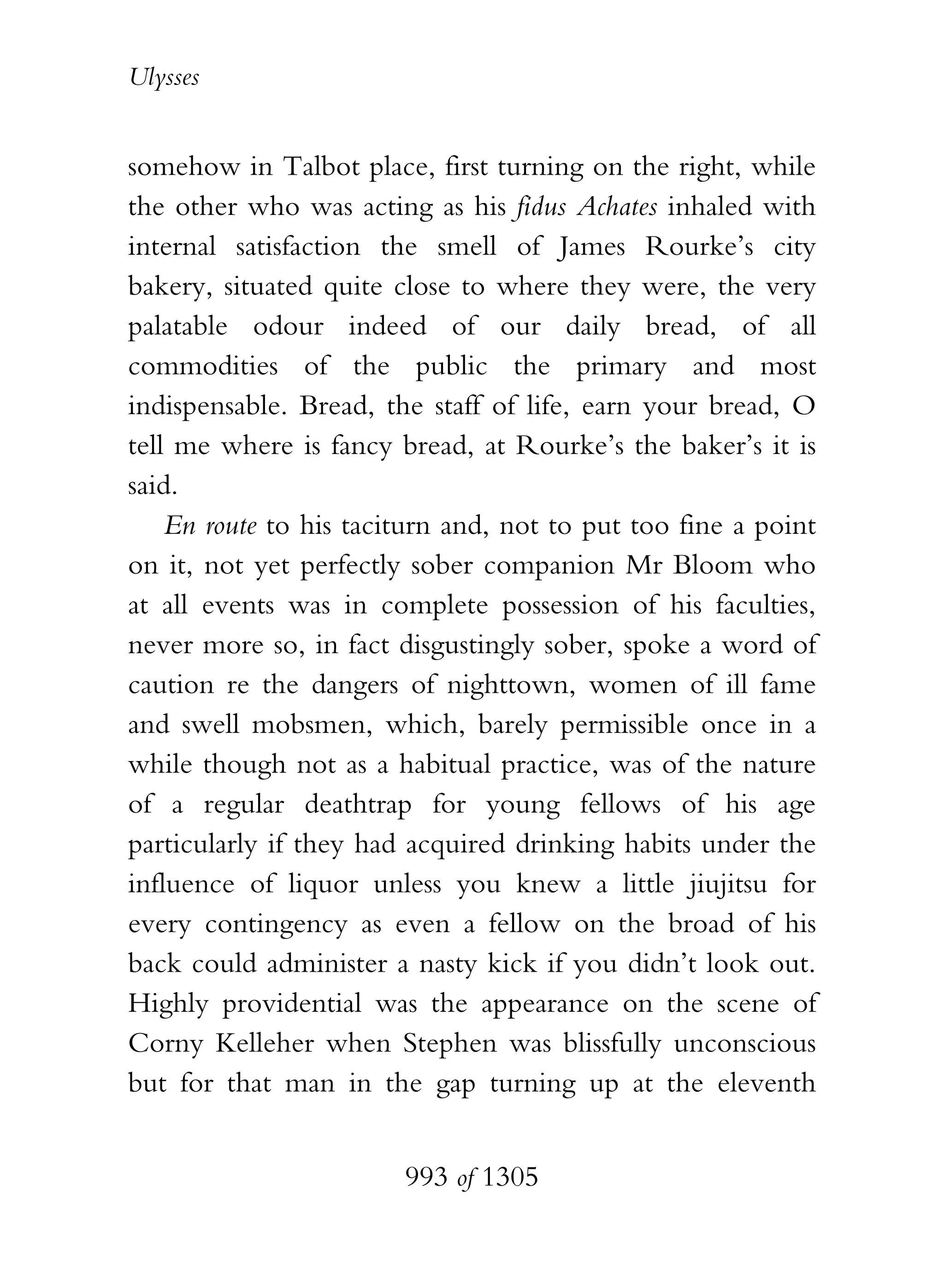 Ulysses


somehow in Talbot place, first turning on the right, while
the other who was acting as his fidus Achates inhaled with
internal satisfaction the smell of James Rourke’s city
bakery, situated quite close to where they were, the very
palatable odour indeed of our daily bread, of all
commodities of the public the primary and most
indispensable. Bread, the staff of life, earn your bread, O
tell me where is fancy bread, at Rourke’s the baker’s it is
said.
    En route to his taciturn and, not to put too fine a point
on it, not yet perfectly sober companion Mr Bloom who
at all events was in complete possession of his faculties,
never more so, in fact disgustingly sober, spoke a word of
caution re the dangers of nighttown, women of ill fame
and swell mobsmen, which, barely permissible once in a
while though not as a habitual practice, was of the nature
of a regular deathtrap for young fellows of his age
particularly if they had acquired drinking habits under the
influence of liquor unless you knew a little jiujitsu for
every contingency as even a fellow on the broad of his
back could administer a nasty kick if you didn’t look out.
Highly providential was the appearance on the scene of
Corny Kelleher when Stephen was blissfully unconscious
but for that man in the gap turning up at the eleventh


                        993 of 1305
 