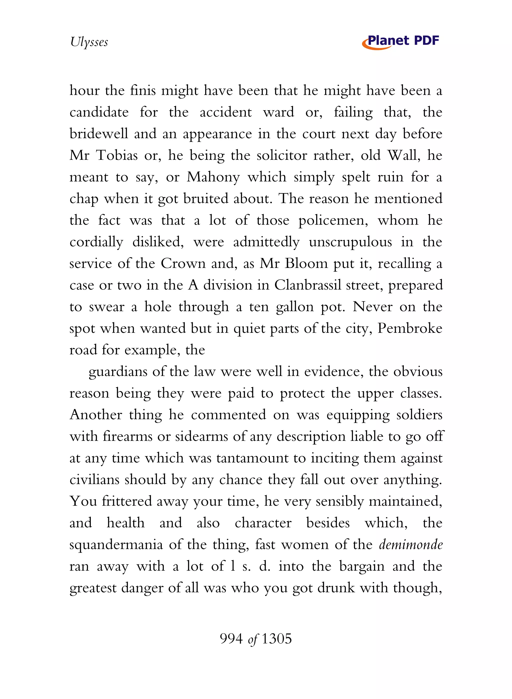 Ulysses


hour the finis might have been that he might have been a
candidate for the accident ward or, failing that, the
bridewell and an appearance in the court next day before
Mr Tobias or, he being the solicitor rather, old Wall, he
meant to say, or Mahony which simply spelt ruin for a
chap when it got bruited about. The reason he mentioned
the fact was that a lot of those policemen, whom he
cordially disliked, were admittedly unscrupulous in the
service of the Crown and, as Mr Bloom put it, recalling a
case or two in the A division in Clanbrassil street, prepared
to swear a hole through a ten gallon pot. Never on the
spot when wanted but in quiet parts of the city, Pembroke
road for example, the
    guardians of the law were well in evidence, the obvious
reason being they were paid to protect the upper classes.
Another thing he commented on was equipping soldiers
with firearms or sidearms of any description liable to go off
at any time which was tantamount to inciting them against
civilians should by any chance they fall out over anything.
You frittered away your time, he very sensibly maintained,
and health and also character besides which, the
squandermania of the thing, fast women of the demimonde
ran away with a lot of l s. d. into the bargain and the
greatest danger of all was who you got drunk with though,


                        994 of 1305
 